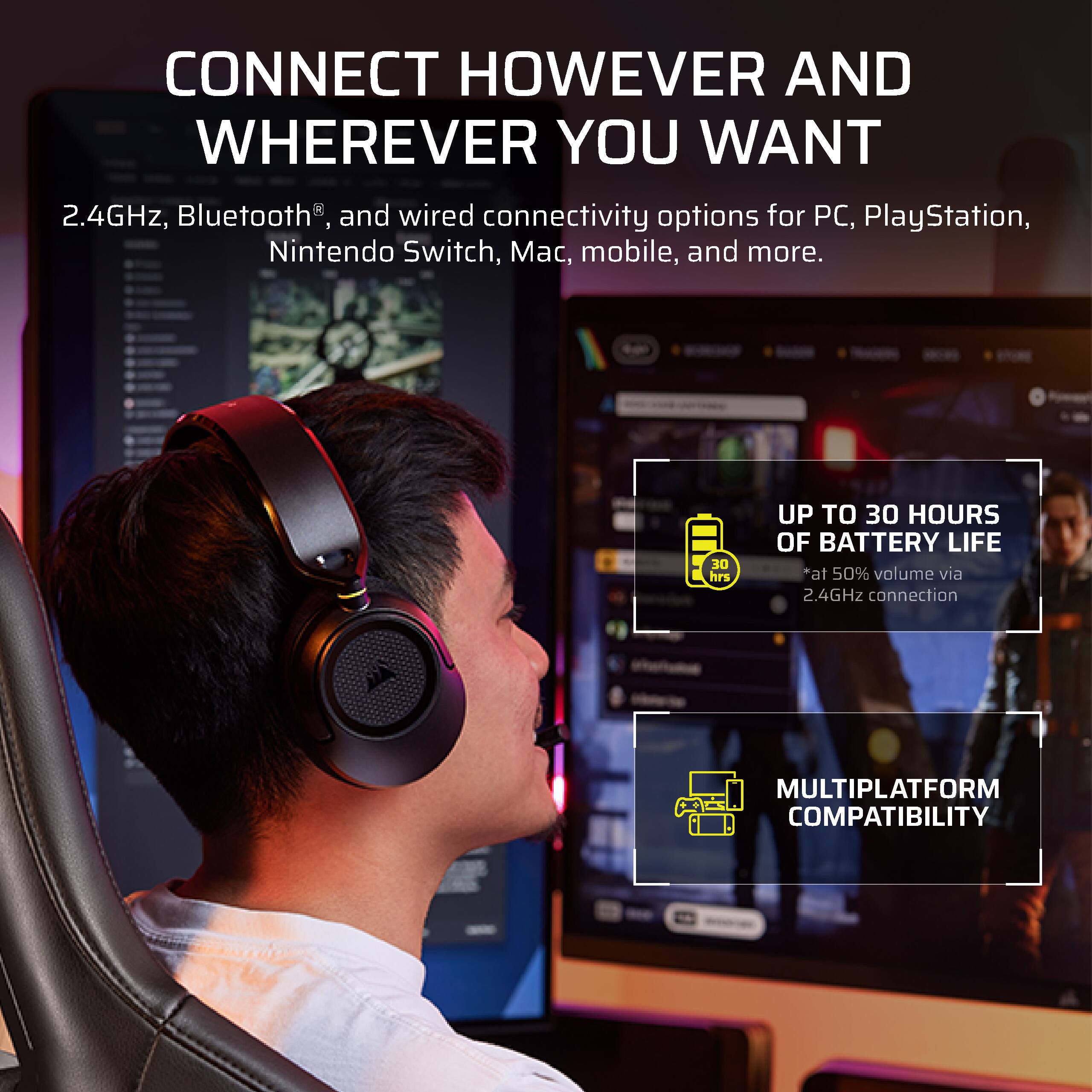 CONNECT HOWEVER AND WHEREVER YOU WANT  
2.4GHz, Bluetooth®, and wired connectivity options for PC, PlayStation, Nintendo Switch, Mac, mobile, and more.  
UP TO 30 HOURS OF BATTERY LIFE *at 50% volume via 2.4GHz connection  
MULTIPLATFORM COMPATIBILITY