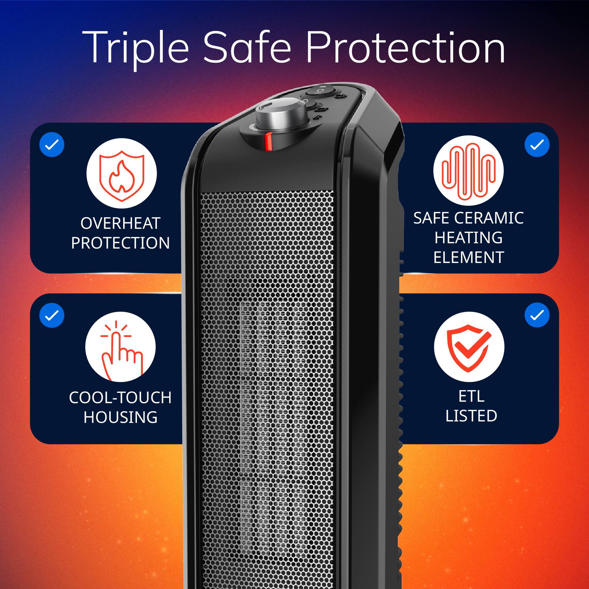 Triple Safe Protection
- OVERHEAT PROTECTION
- SAFE CERAMIC HEATING ELEMENT
- COOL-TOUCH HOUSING
- ETL LISTED