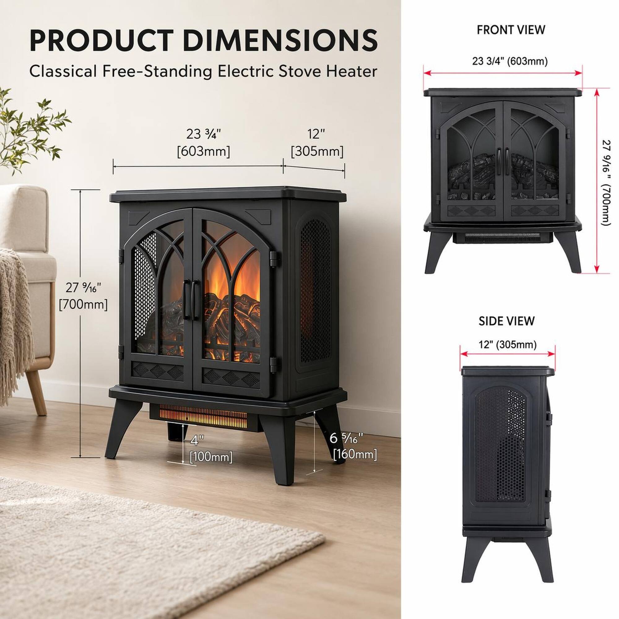 PRODUCT DIMENSIONS  
Classical Free-Standing Electric Stove Heater  

FRONT VIEW  
23 3/4" (603mm)  
12" (305mm)  
27 9/16" (700mm)  

SIDE VIEW  
12" (305mm)  
4" (100mm)  
6 5/16" (160mm)