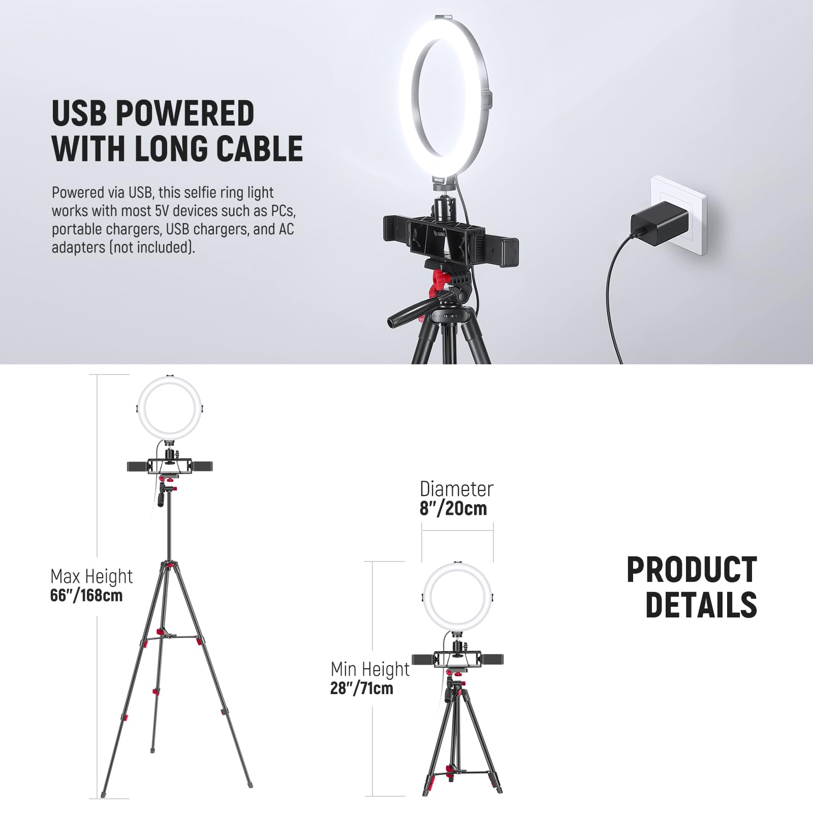 USB POWERED WITH LONG CABLE

Powered via USB, this selfie ring light works with most 5V devices such as PCs, portable chargers, USB chargers, and AC adapters (not included).

I Diameter 8"/20cm
I Max Height 66"/168cm
I Min Height 28"/71cm

PRODUCT DETAILS