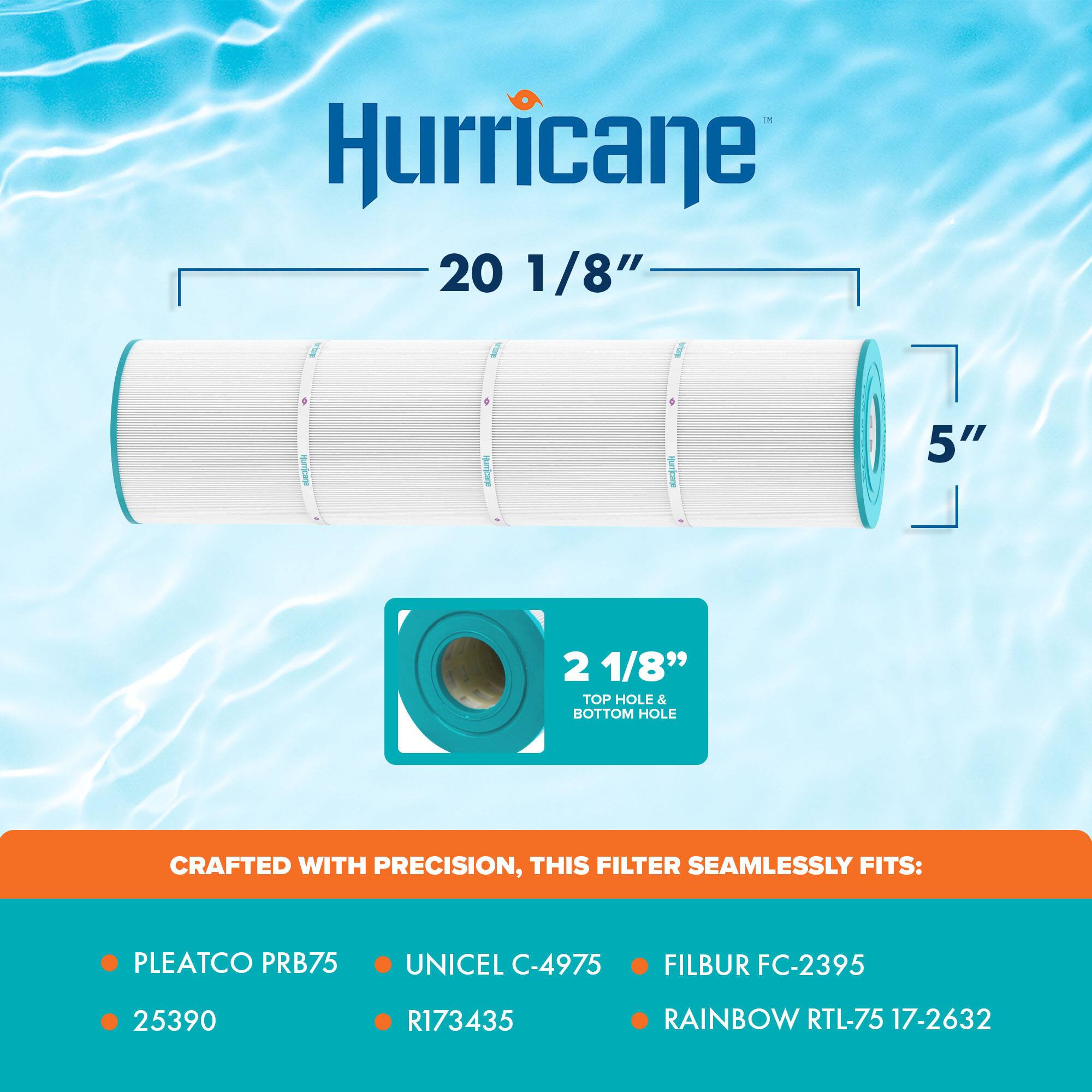 Hurricane  
20 1/8"  
5"  
2 1/8" TOP HOLE & BOTTOM HOLE  

CRAFTED WITH PRECISION, THIS FILTER SEAMLESSLY FITS:  
- PLEATCO PRB75  
- UNICEL C-4975  
- FILBUR FC-2395  
- RAINBOW RTL-75 17-2632  
- 25390  
- R173435