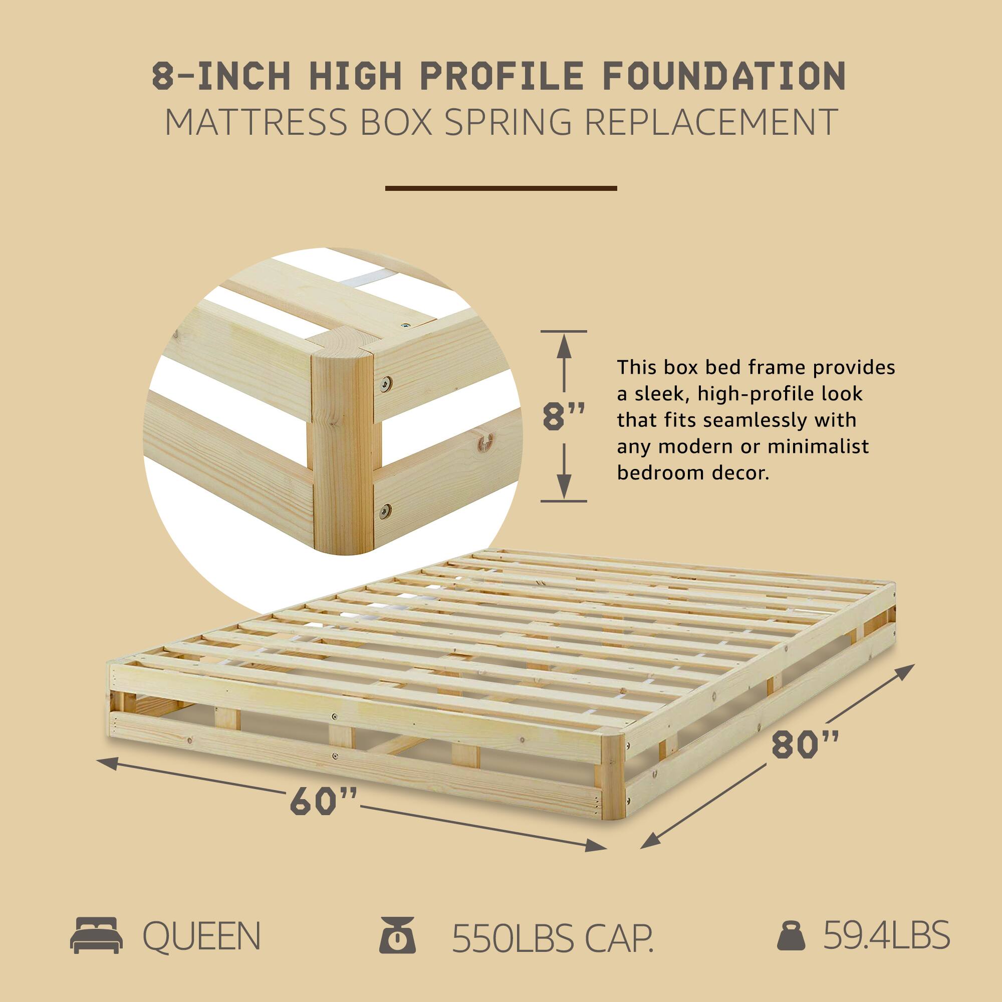 8-INCH HIGH PROFILE FOUNDATION  
MATTRESS BOX SPRING REPLACEMENT  

This box bed frame provides a sleek, high-profile look that fits seamlessly with any modern or minimalist bedroom decor.  

- 80" x 60" QUEEN  
- 550LBS CAP.  
- 59.4LBS