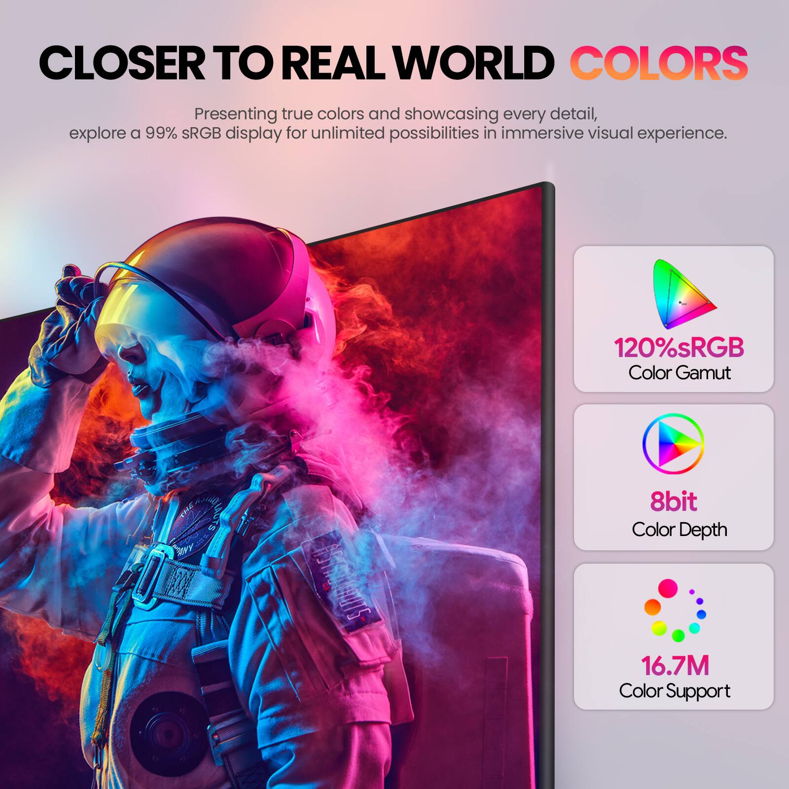 CLOSER TO REAL WORLD COLORS

Presenting true colors and showcasing every detail, explore a 99% sRGB display for unlimited possibilities in immersive visual experience.

120% sRGB Color Gamut
8bit Color Depth
16.7M Color Support