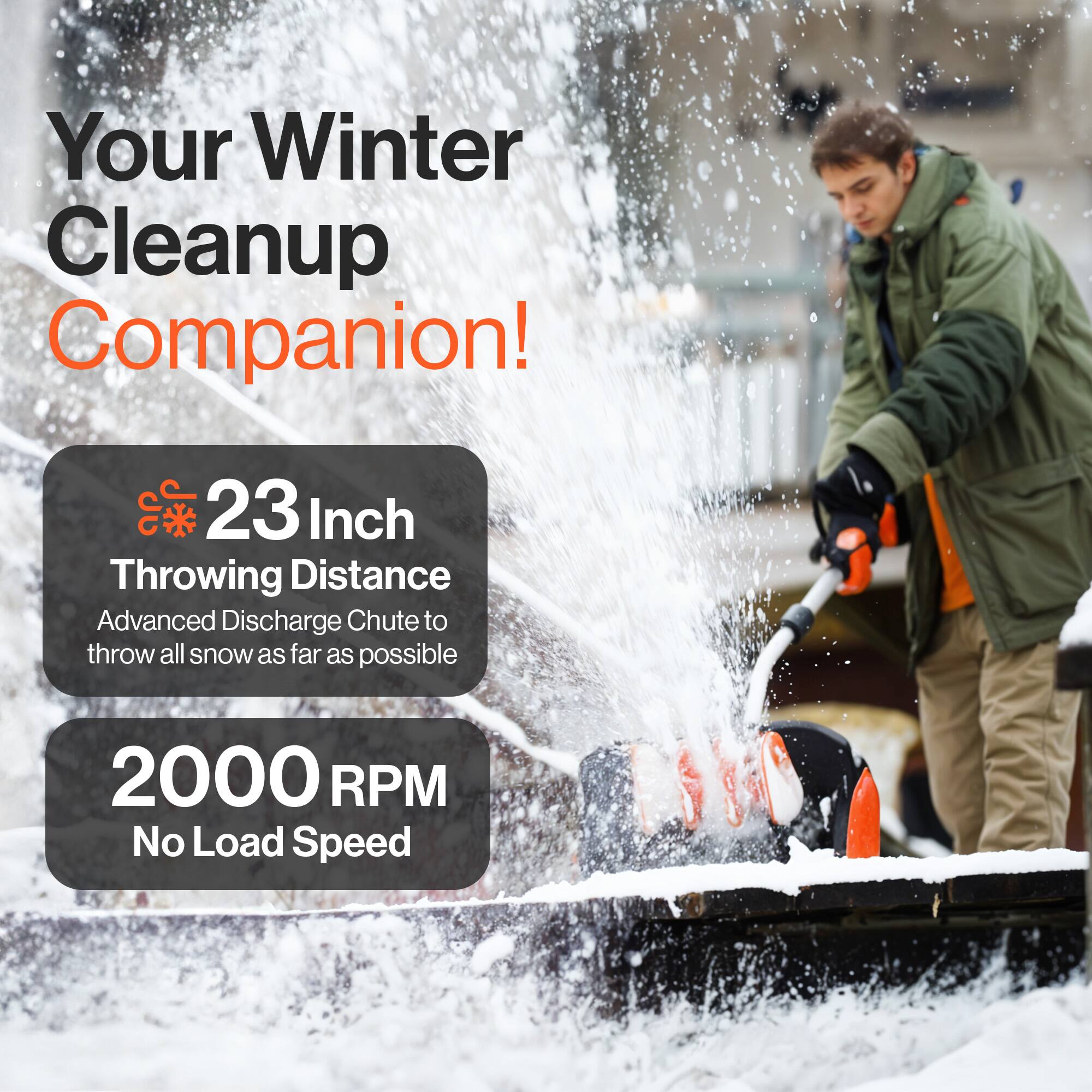Your Winter Cleanup Companion!  
23 Inch Throwing Distance  
Advanced Discharge Chute to throw all snow as far as possible  
2000 RPM No Load Speed