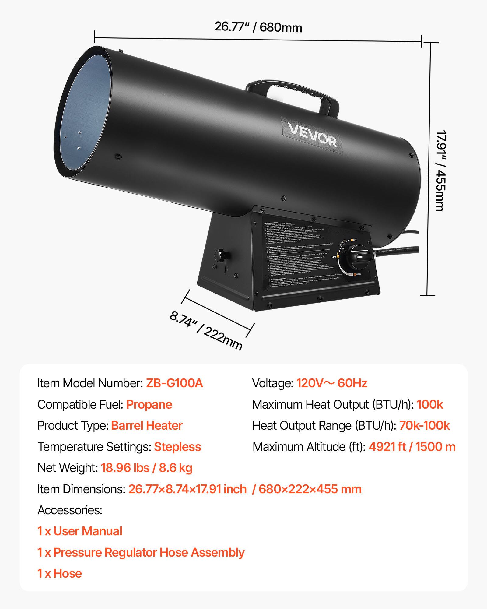 26.77" / 680mm  
17.91" / 455mm  
8.74" / 222mm  

Item Model Number: ZB-G100A  
Voltage: 120V~ 60Hz  
Compatible Fuel: Propane  
Maximum Heat Output (BTU/h): 100k  
Product Type: Barrel Heater  
Heat Output Range (BTU/h): 70k-100k  
Temperature Settings: Stepless  
Maximum Altitude (ft): 4921 ft / 1500 m  
Net Weight: 18.96 lbs / 8.6 kg  
Item Dimensions: 26.77x8.74x17.91 inch / 680x222x455 mm  

Accessories:  
1 x User Manual  
1 x Pressure Regulator Hose Assembly  
1 x Hose