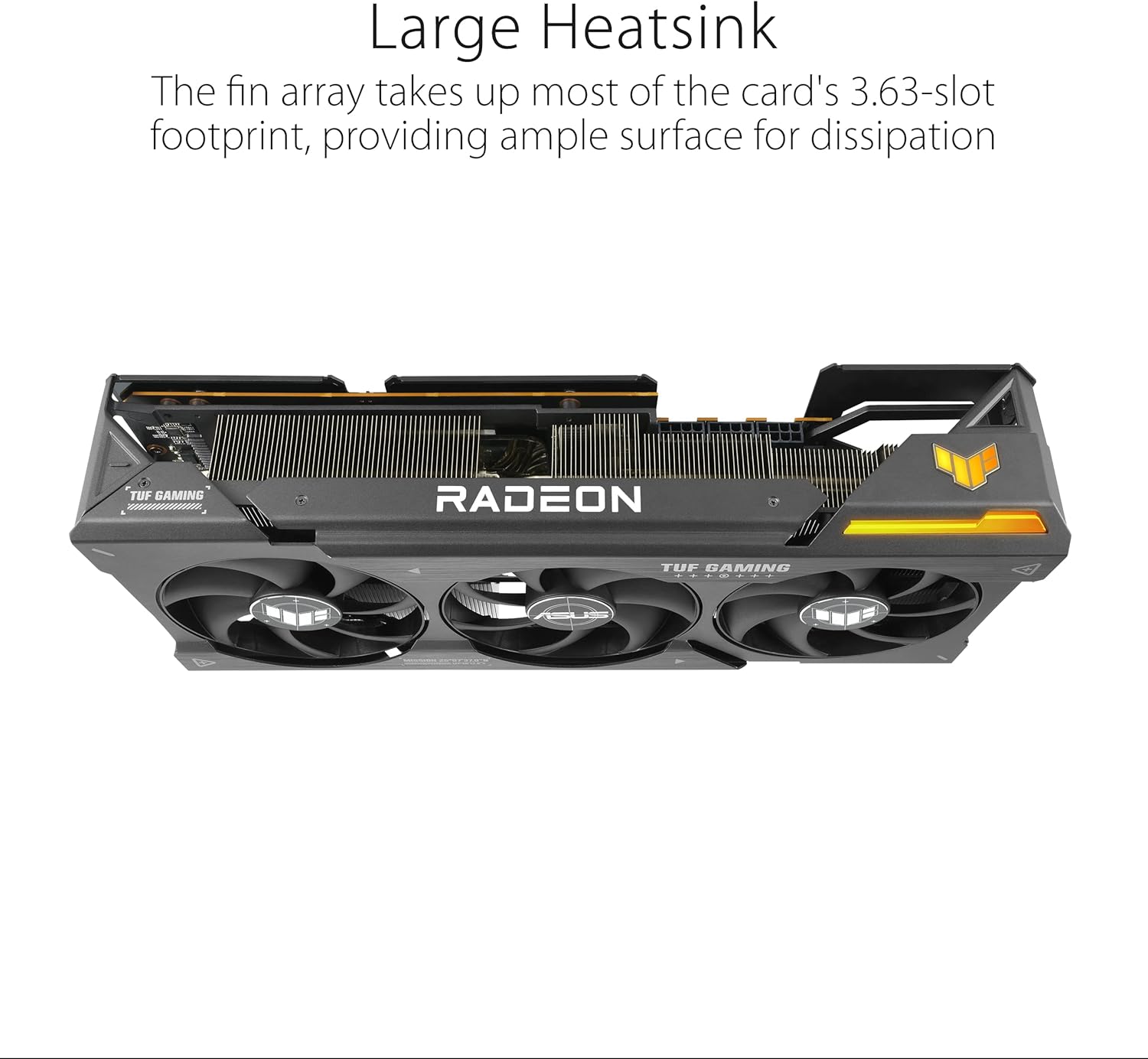 Large Heatsink  
The fin array takes up most of the card's 3.63-slot footprint, providing ample surface for dissipation  

TUF GAMING  
RADEON