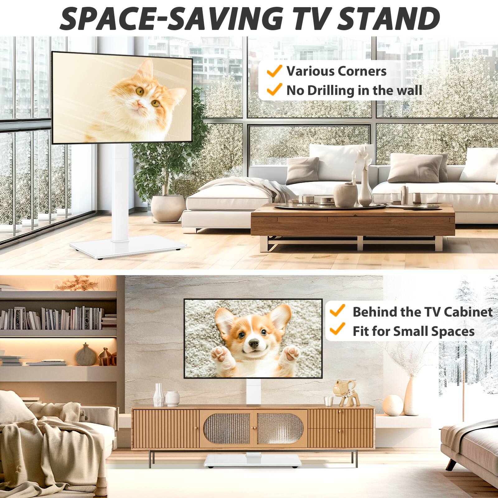 SPACE-SAVING TV STAND

- Various Corners
- No Drilling in the wall

- Behind the TV Cabinet
- Fit for Small Spaces