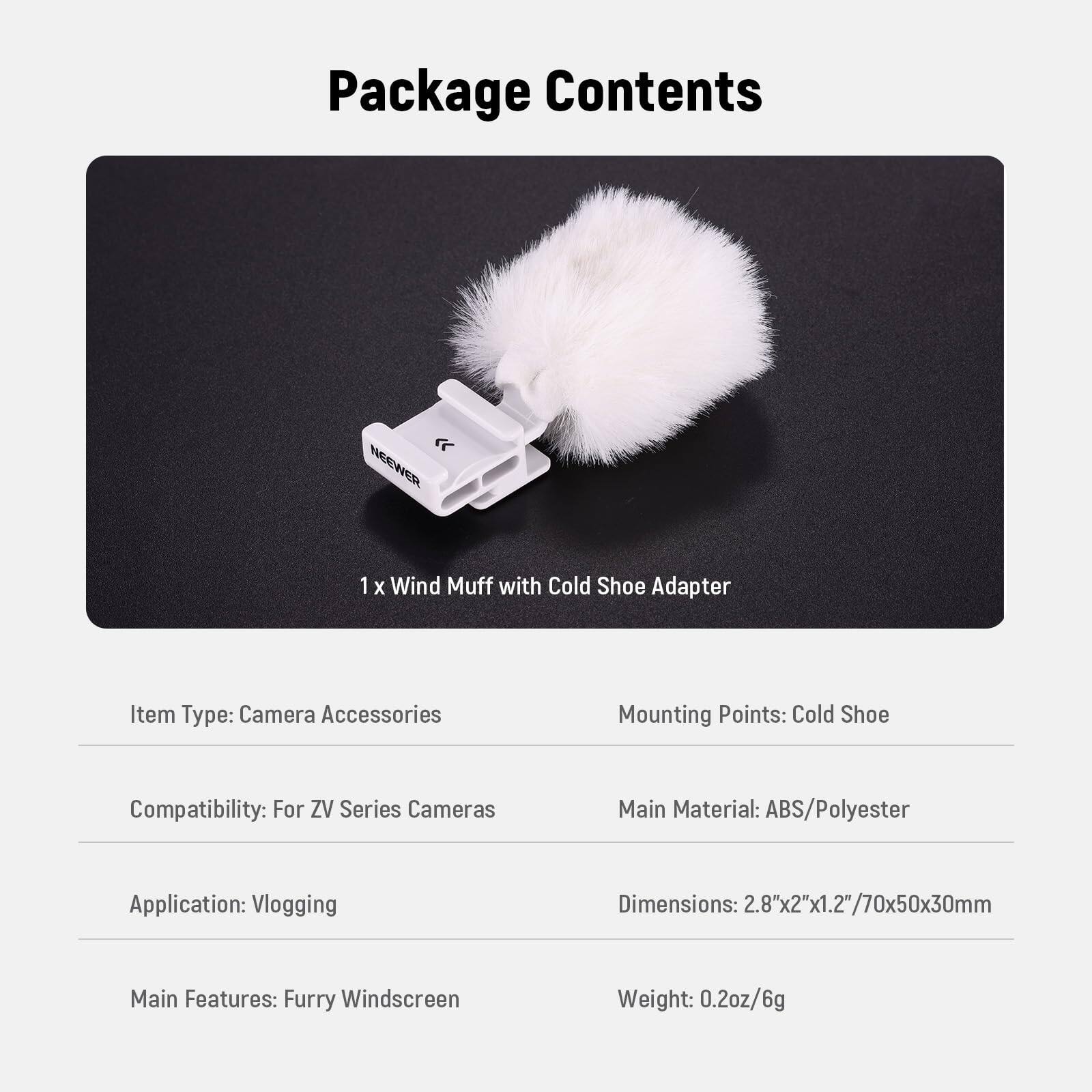 Package Contents

NEEWER 1 X Wind Muff with Cold Shoe Adapter

Item Type: Camera Accessories  
Mounting Points: Cold Shoe  
Compatibility: For ZV Series Cameras  
Main Material: ABS/Polyester  
Application: Vlogging  
Dimensions: 2.8"x2"x1.2"/70x50x30mm  
Main Features: Furry Windscreen  
Weight: 0.2oz/6g