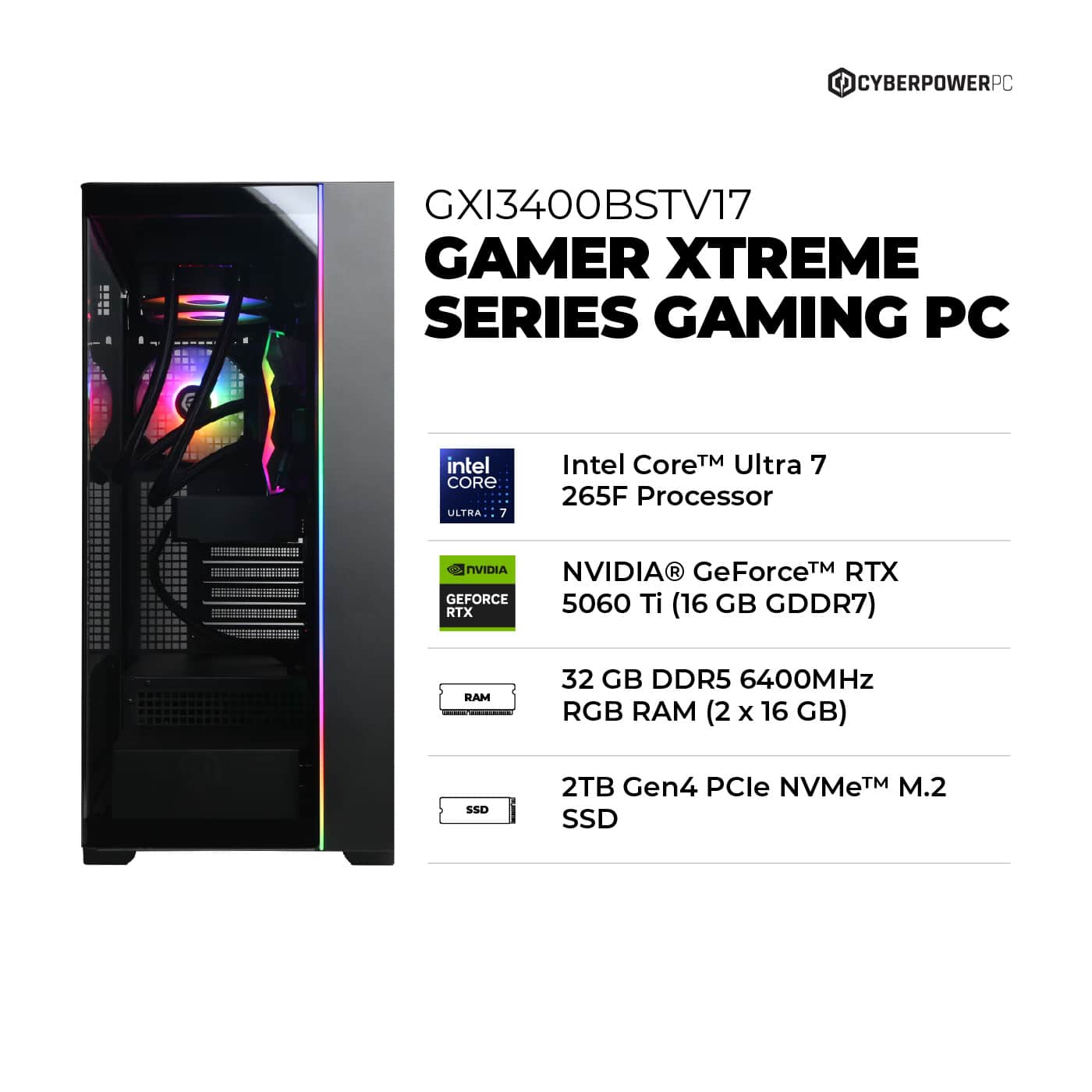CYBERPOWERPC - GXI3400BSTV17 GAMER XTREME SERIES GAMING PC intel CORE ULTHA 7 Intel Core TM Ultra 7 265F Processor NVIDIA NVIDIA GeForceTM RTX 5060 Ti GB RTX (16 GDDR7) RAM 32 GB DDR5 6400MHz RGB RAM (2 x 16 GB) SSD 2TB Gen4 PCle NVMeTM M.2 SSD