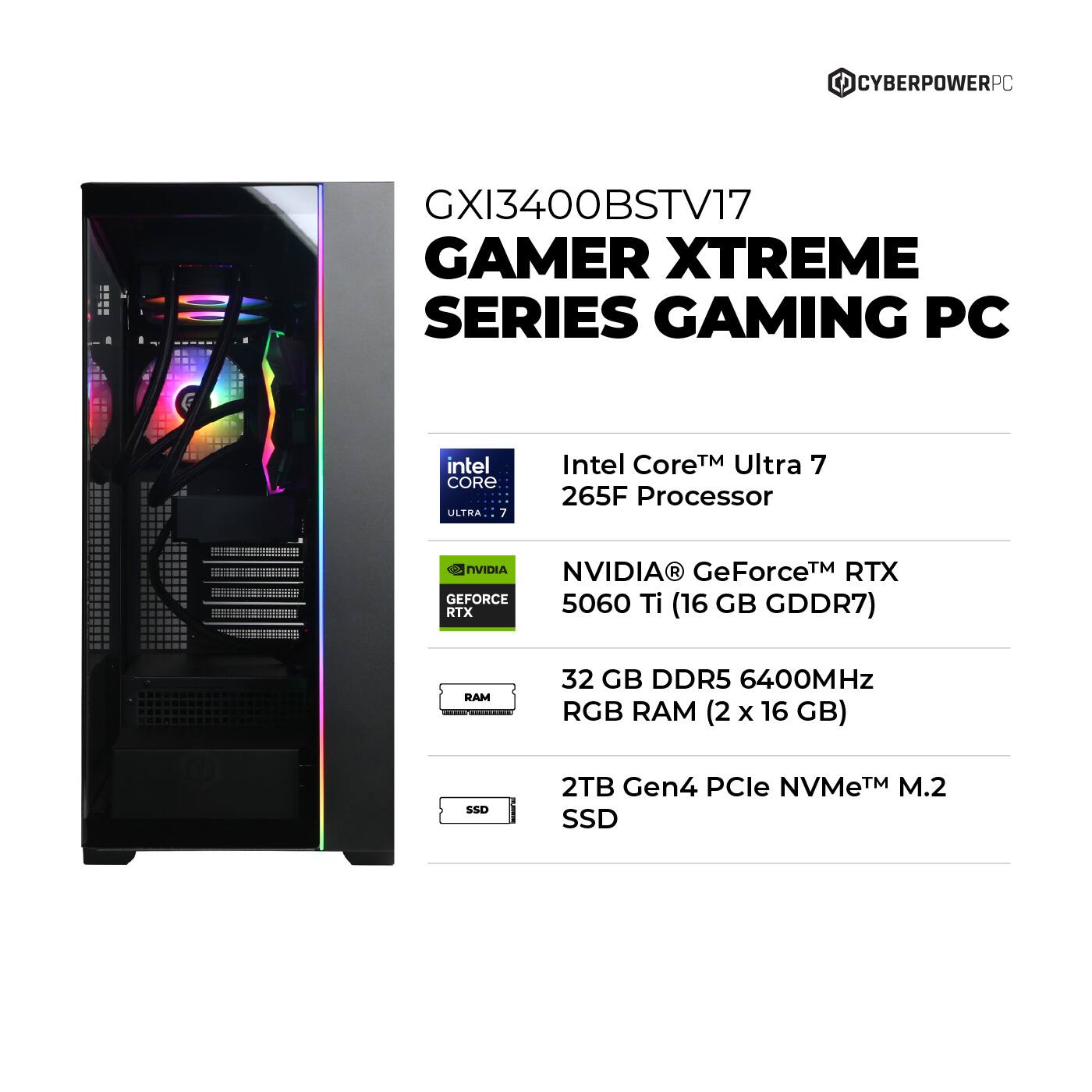 CYBERPOWERPC - GXI3400BSTV17 GAMER XTREME SERIES GAMING PC intel CORE ULTHA 7 Intel Core TM Ultra 7 265F Processor  NVIDIA NVIDIA GeForceTM RTX 5060 Ti GB RTX (16 GDDR7) RAM 32 GB DDR5 6400MHz RGB RAM (2 x 16 GB) SSD 2TB Gen4 PCle NVMeTM M.2 SSD