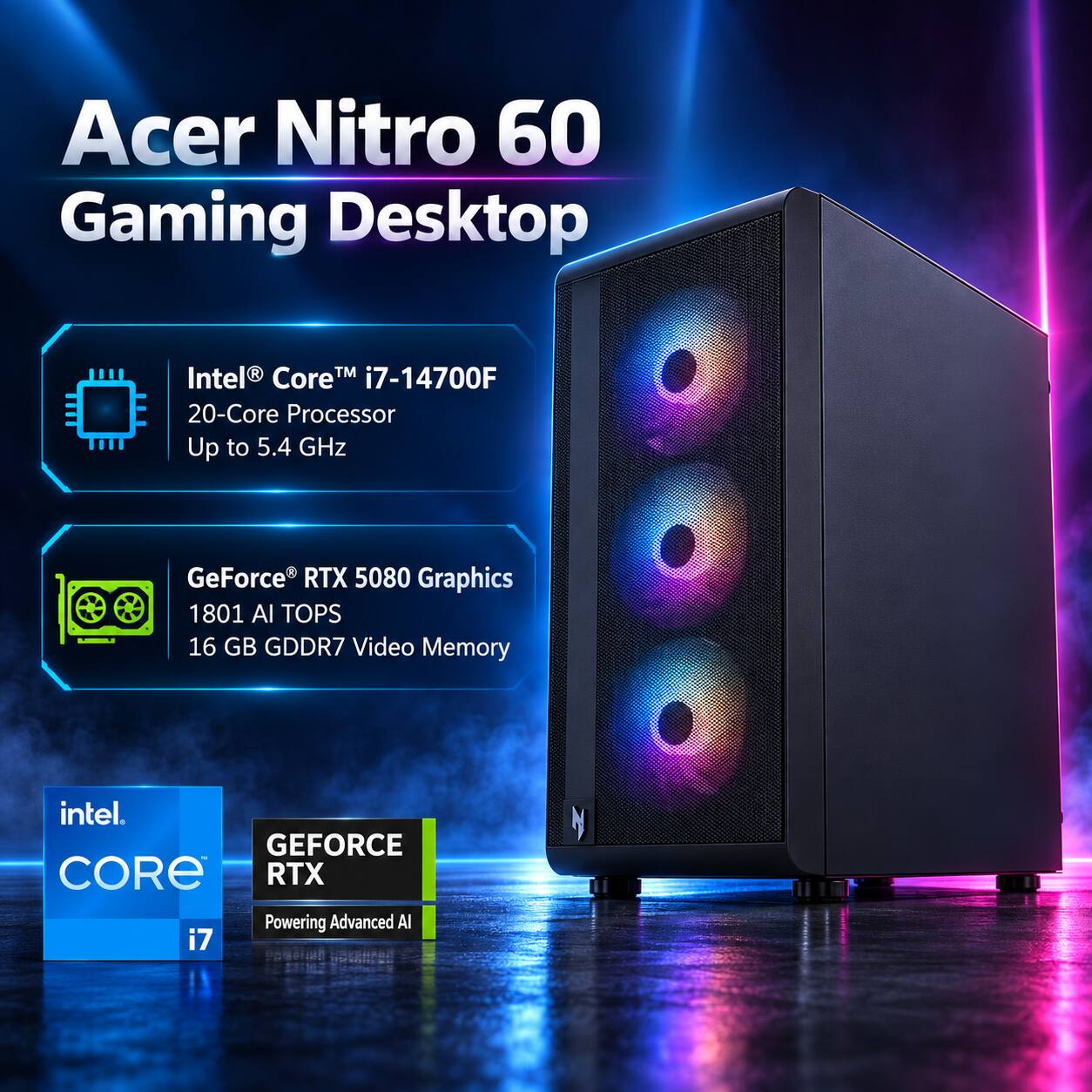 Acer Nitro 60 Gaming Desktop

Intel® Core™ i7-14700F 20-Core Processor Up to 5.4 GHz

GeForce® RTX 5080 Graphics 1801 AI TOPS 16 GB GDDR7 Video Memory

intel CORE i7

GEFORCE RTX Powering Advanced AI
