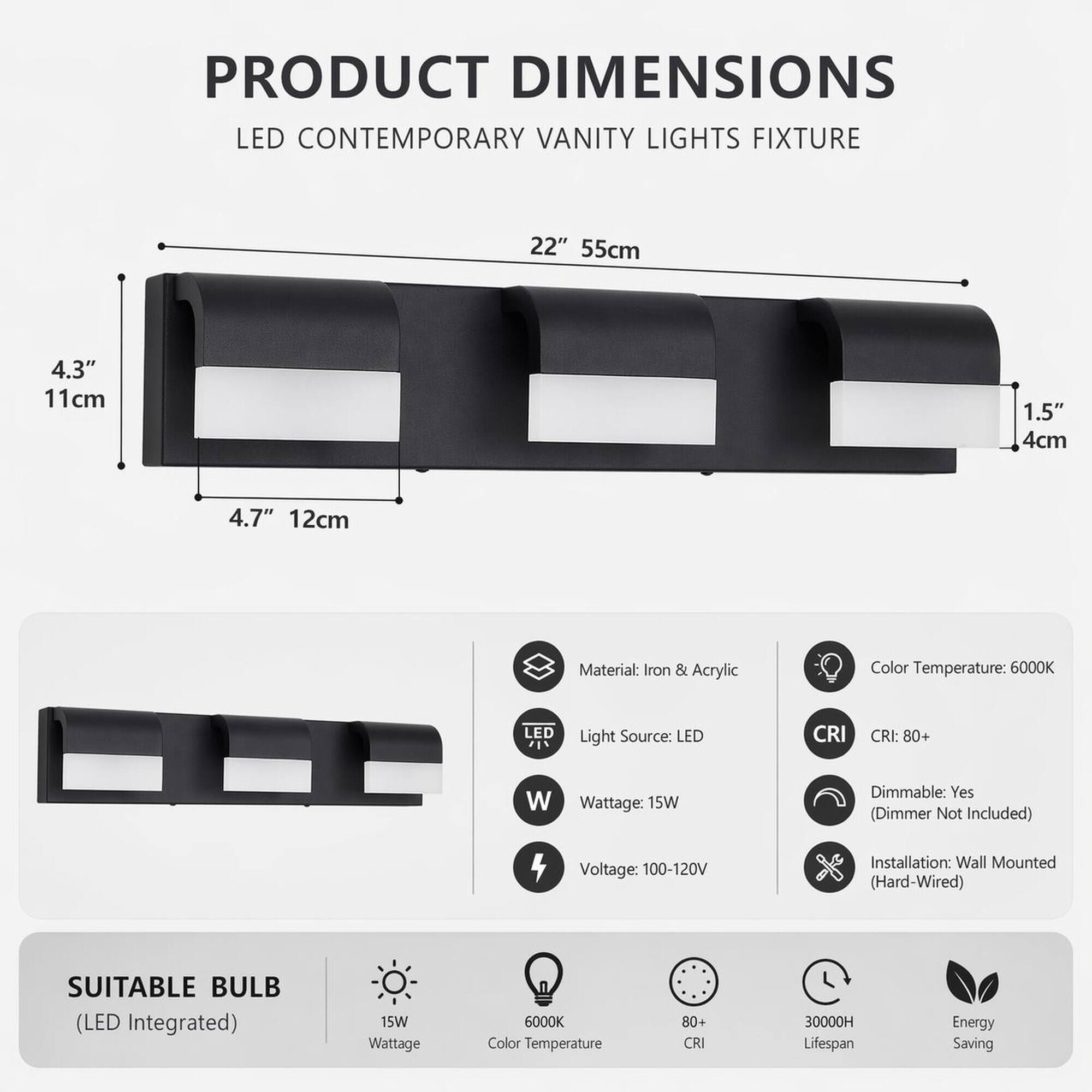 PRODUCT DIMENSIONS  
LED CONTEMPORARY VANITY LIGHTS FIXTURE  
22" 55cm  
4.3" 11cm  
1.5" 4cm  
4.7" 12cm  

Material: Iron & Acrylic  
Color Temperature: 6000K  
Light Source: LED  
CRI: 80+  
Wattage: 15W  
Dimmable: Yes (Dimmer Not Included)  
Voltage: 100-120V  
Installation: Wall Mounted (Hard-Wired)  

SUITABLE BULB (LED Integrated)  
15W Wattage  
6000K Color Temperature  
80+ CRI  
30000H Lifespan  
Energy Saving