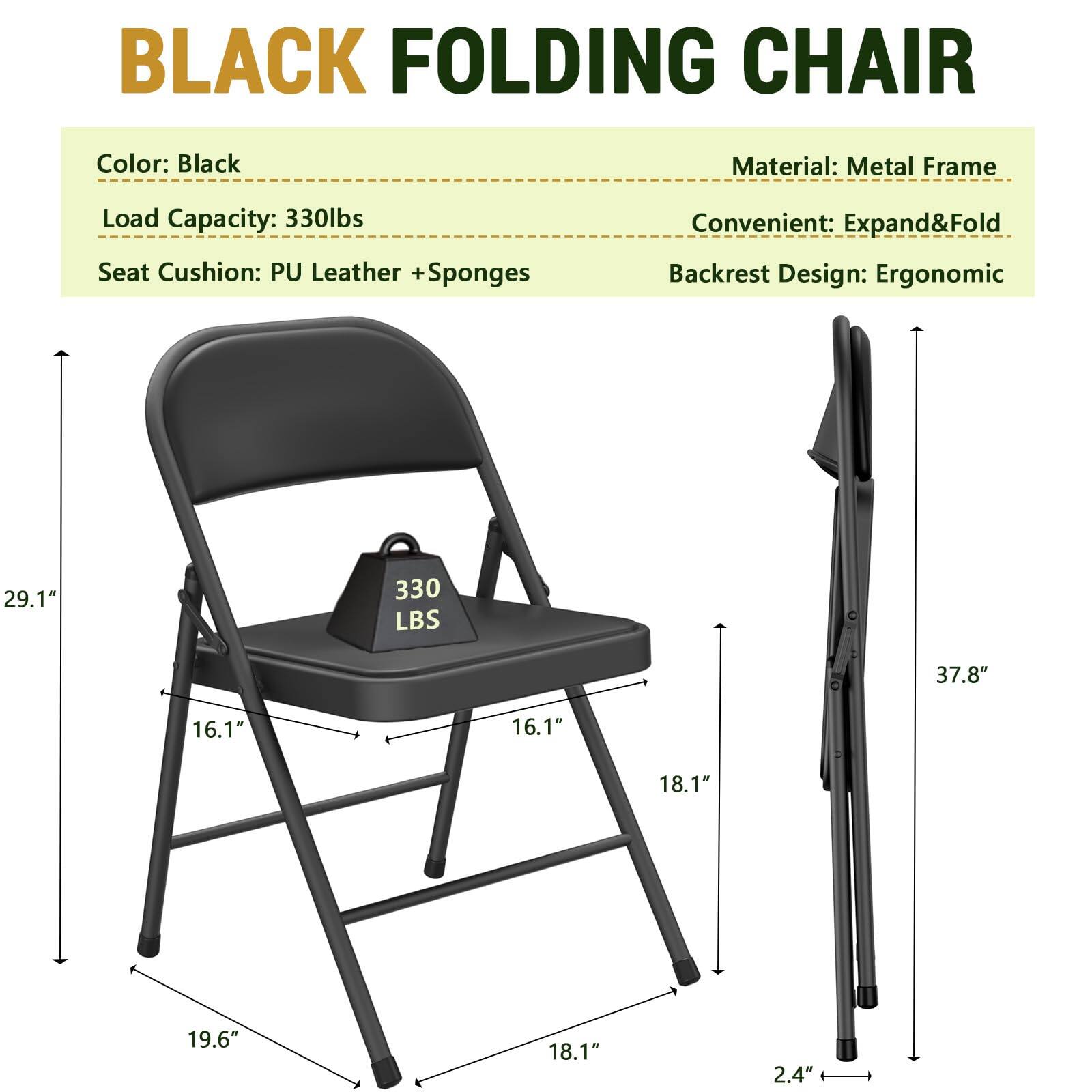 BLACK FOLDING CHAIR

Color: Black  
Material: Metal Frame  
Load Capacity: 330lbs  
Seat Cushion: PU Leather + Sponges  
Convenient: Expand & Fold  
Backrest Design: Ergonomic  

Dimensions:  
- Height: 37.8"  
- Seat Width: 16.1"  
- Seat Depth: 18.1"  
- Seat Height: 19.6"  
- Backrest Height: 29.1"  
- Folded Height: 2.4"