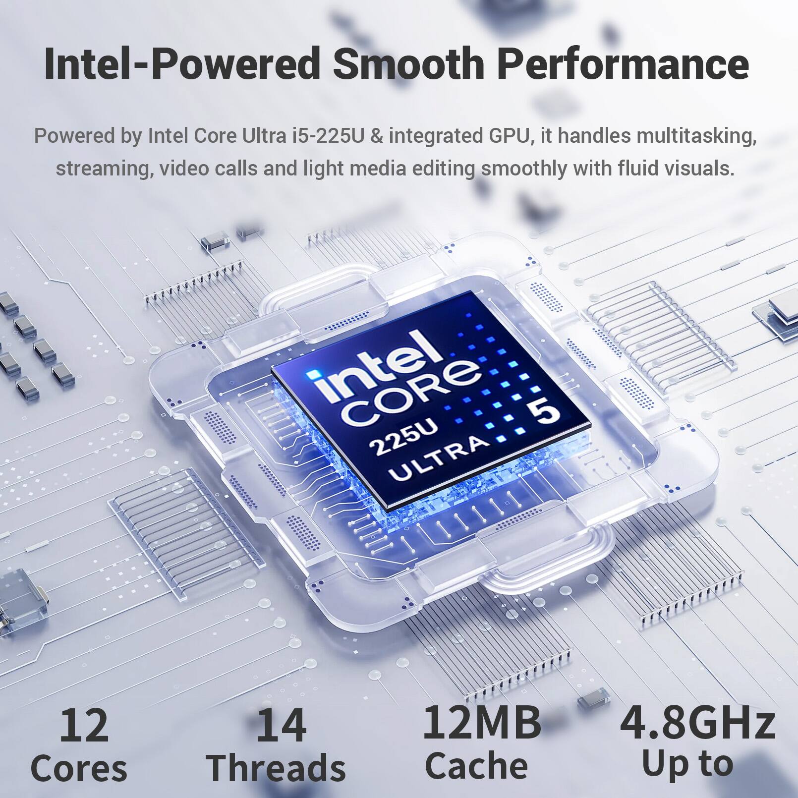 Intel-Powered Smooth Performance

Powered by Intel Core Ultra i5-225U & integrated GPU, it handles multitasking, streaming, video calls and light media editing smoothly with fluid visuals.

Intel CORE 5 225U ULTRA
12 Cores
14 Threads
12MB Cache
Up to 4.8GHz