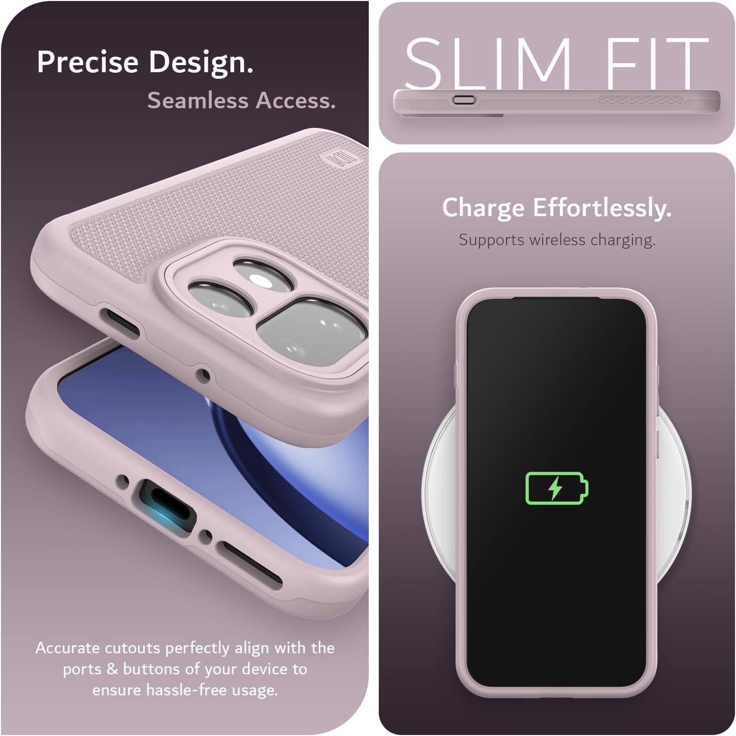Precise Design.  
Seamless Access.  

SLIM FIT  

Charge Effortlessly.  
Supports wireless charging.  

Accurate cutouts perfectly align with the ports & buttons of your device to ensure hassle-free usage.