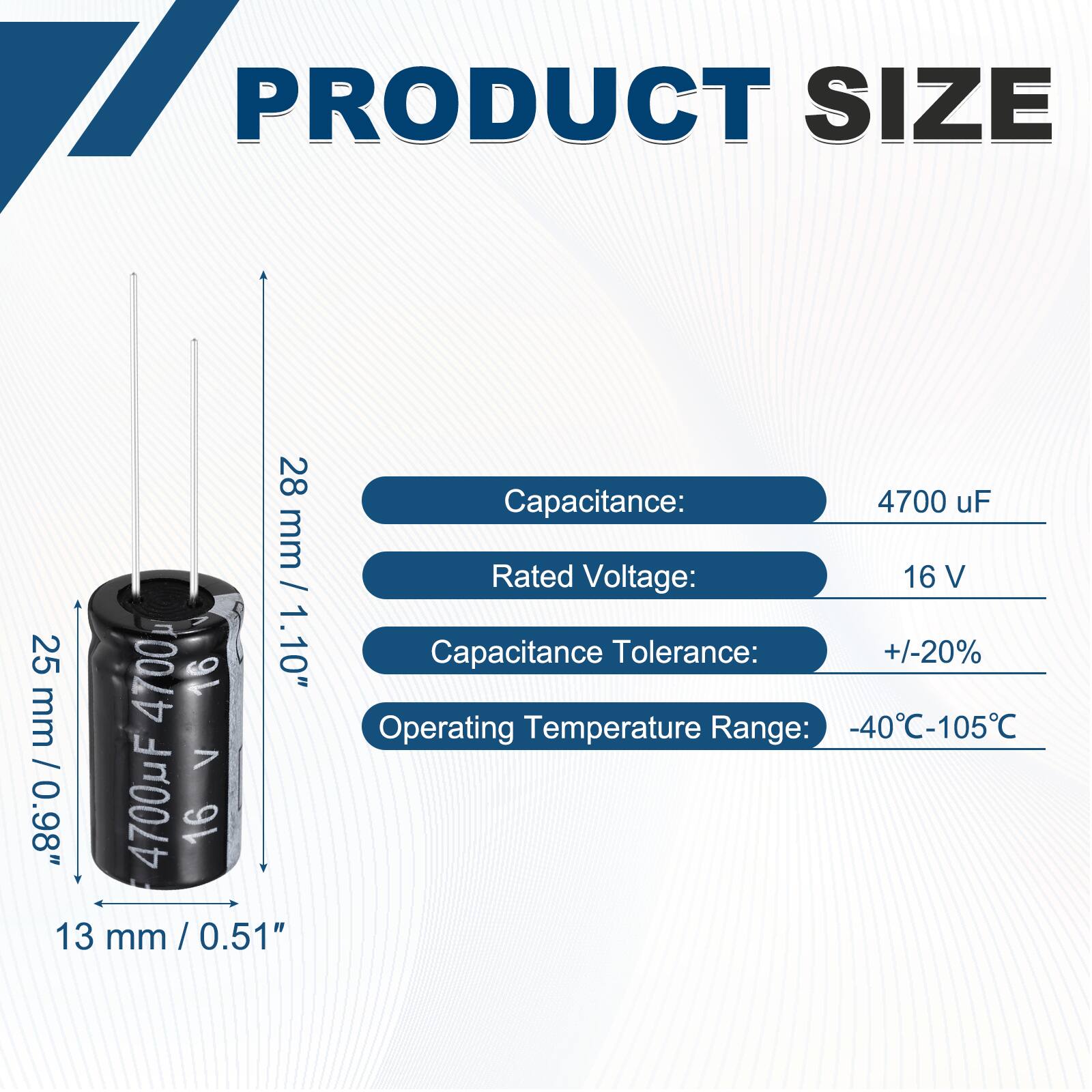 PRODUCT SIZE

Capacitance: 4700 uF  
Rated Voltage: 16 V  
Capacitance Tolerance: +/-20%  
Operating Temperature Range: -40°C-105°C  

Dimensions:  
Height: 28 mm / 1.10"  
Diameter: 13 mm / 0.51"