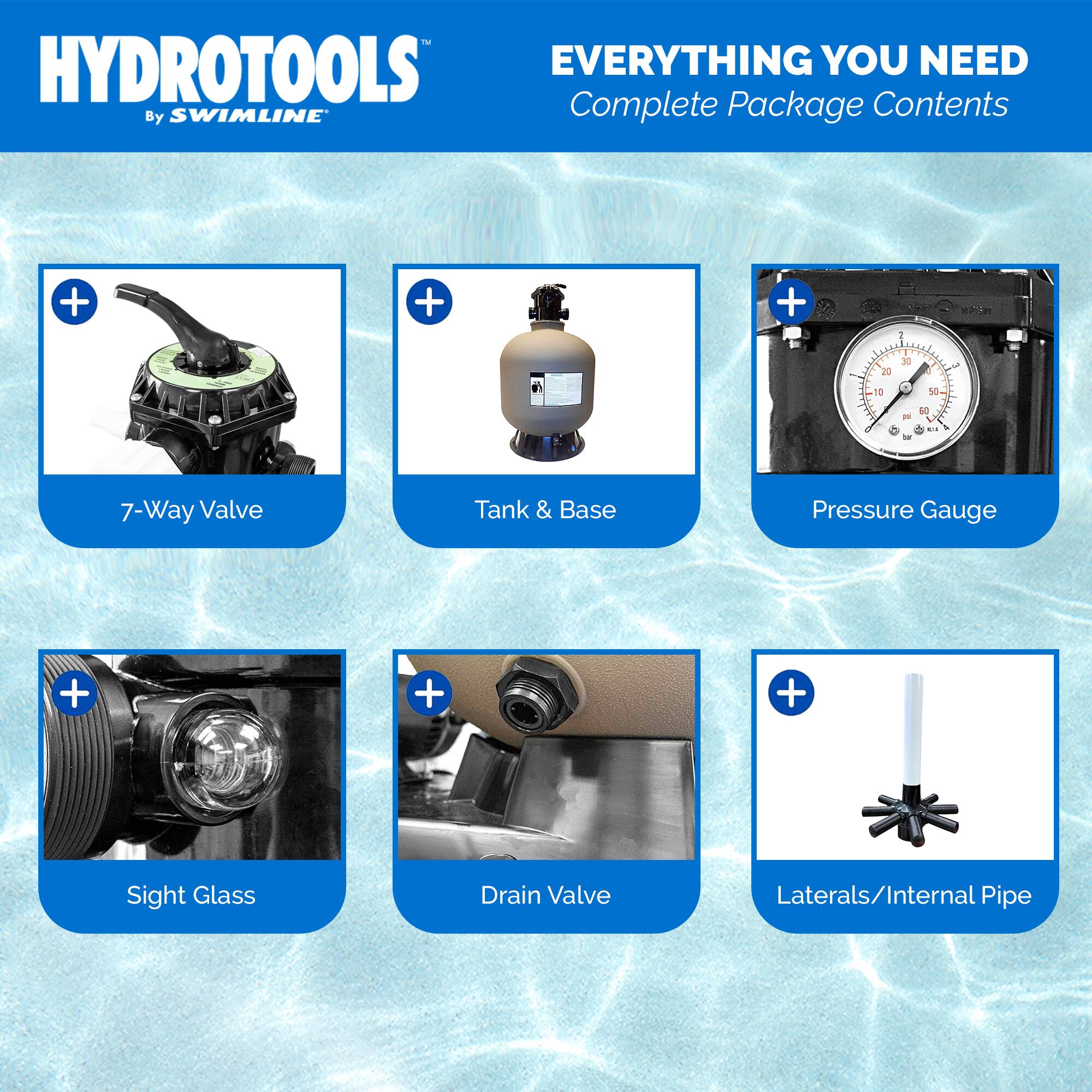 HYDROTOOLS  
By SWIMLINE  

EVERYTHING YOU NEED  
Complete Package Contents  

- 7-Way Valve  
- Tank & Base  
- Pressure Gauge  
- Sight Glass  
- Drain Valve  
- Laterals/Internal Pipe