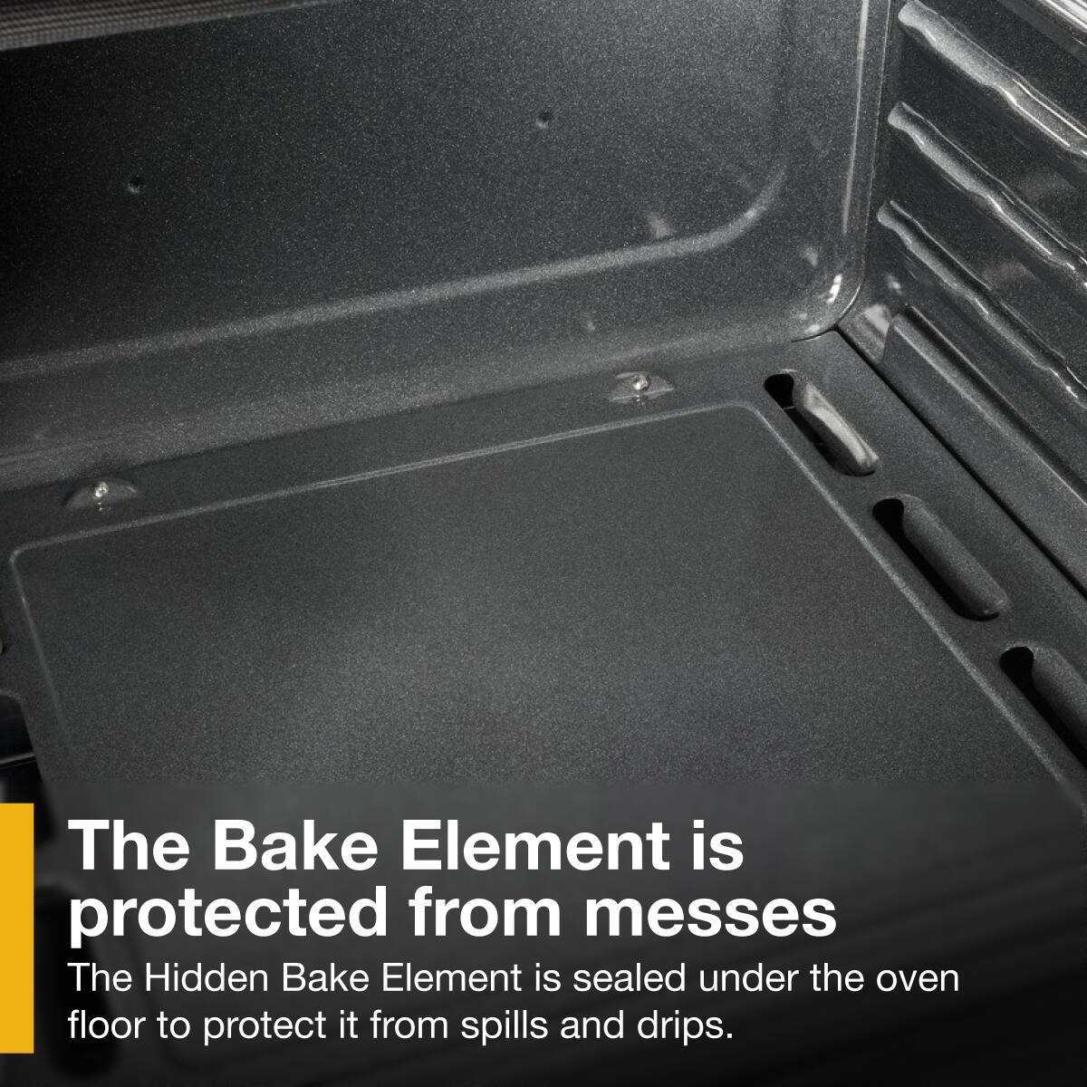 The Bake Element is protected from messes.  
The Hidden Bake Element is sealed under the oven floor to protect it from spills and drips.