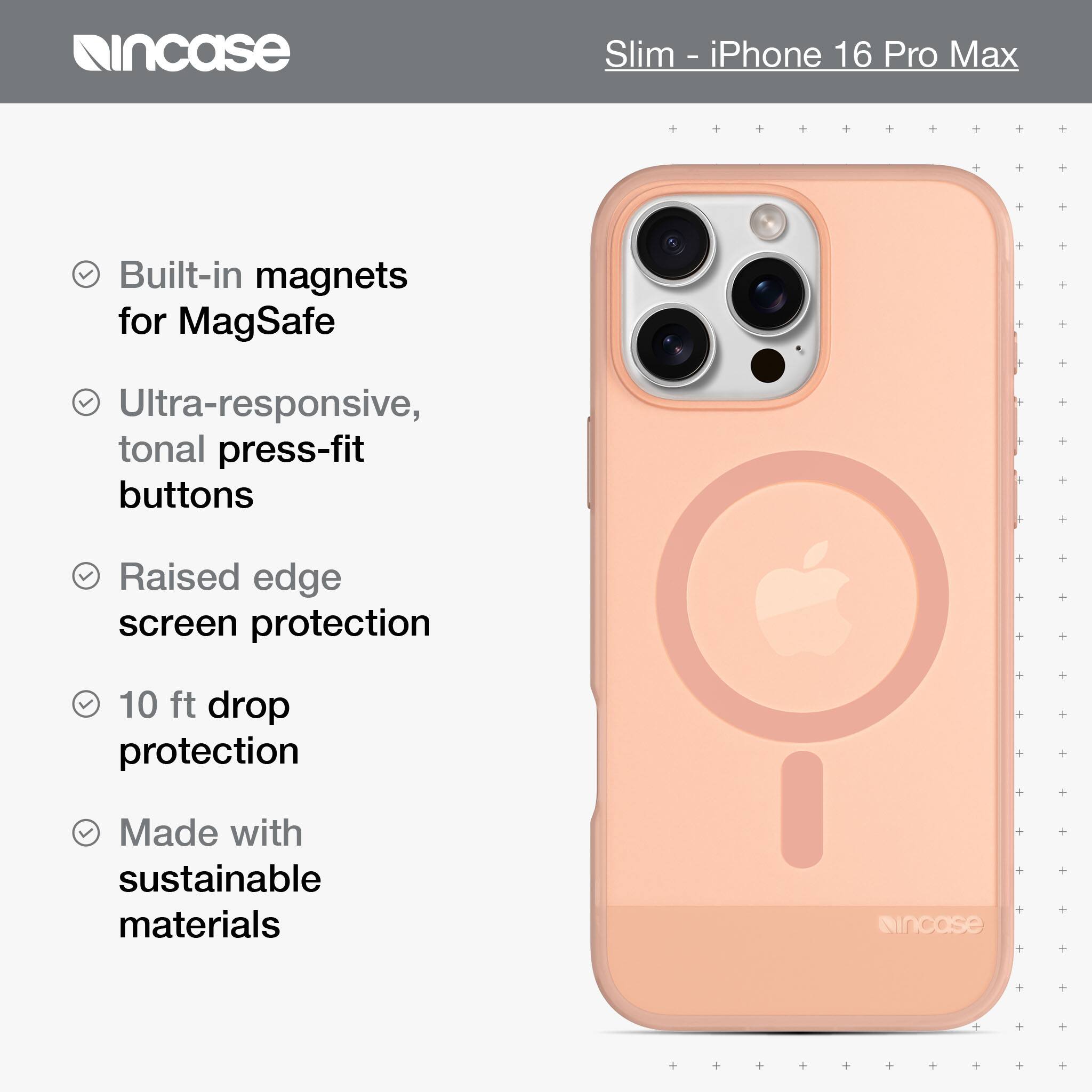 incase Slim - iPhone 16 Pro Max Built-in magnets for MagSafe Ultra-responsive, tonal press-fit buttons Raised edge screen protection 10 ft drop protection Made with sustainable materials incase