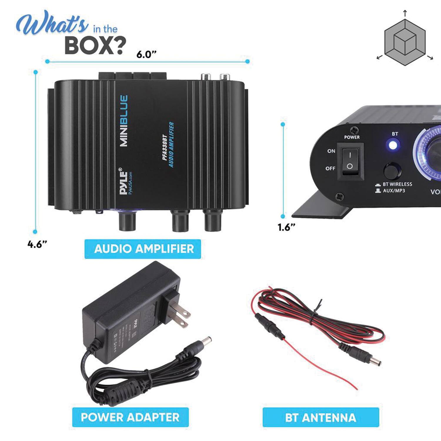 What's in the BOX?

- 6.0" MINIBLUE PYLE PyleSA.com F330BT AUDIO AMPLIFIER
- 4.6" AUDIO AMPLIFIER
- 1.6" POWER ADAPTER
- BT ANTENNA

AUDIO AMPLIFIER
POWER ADAPTER
BT ANTENNA
