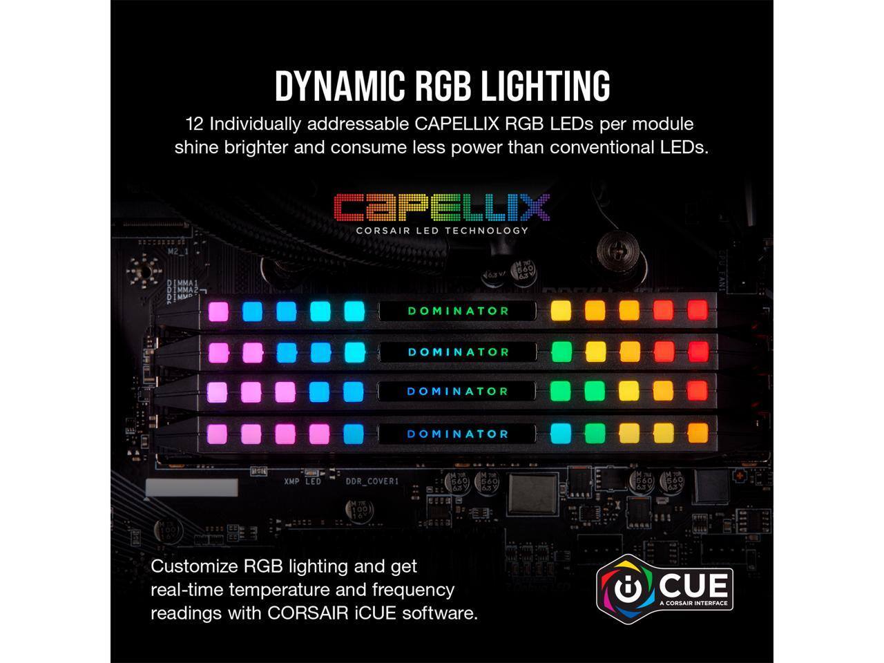 DYNAMIC RGB LIGHTING

12 Individually addressable CAPELLIX RGB LEDs per module shine brighter and consume less power than conventional LEDs.

CAPELLIX
CORSAIR LED TECHNOLOGY

Customize RGB lighting and get real-time temperature and frequency readings with CORSAIR iCUE software.

CUE
A CORSAIR INTERFACE