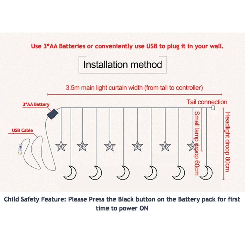 Use 3*AA Batteries or conveniently use USB to plug it in your wall.

Installation method

3.5m main light curtain width (from tail to controller)

3*AA Battery
USB Cable

Tail connection
Small lamp droop 60cm
Headlight droop 80cm

Child Safety Feature: Please Press the Black button on the Battery pack for first time to power ON