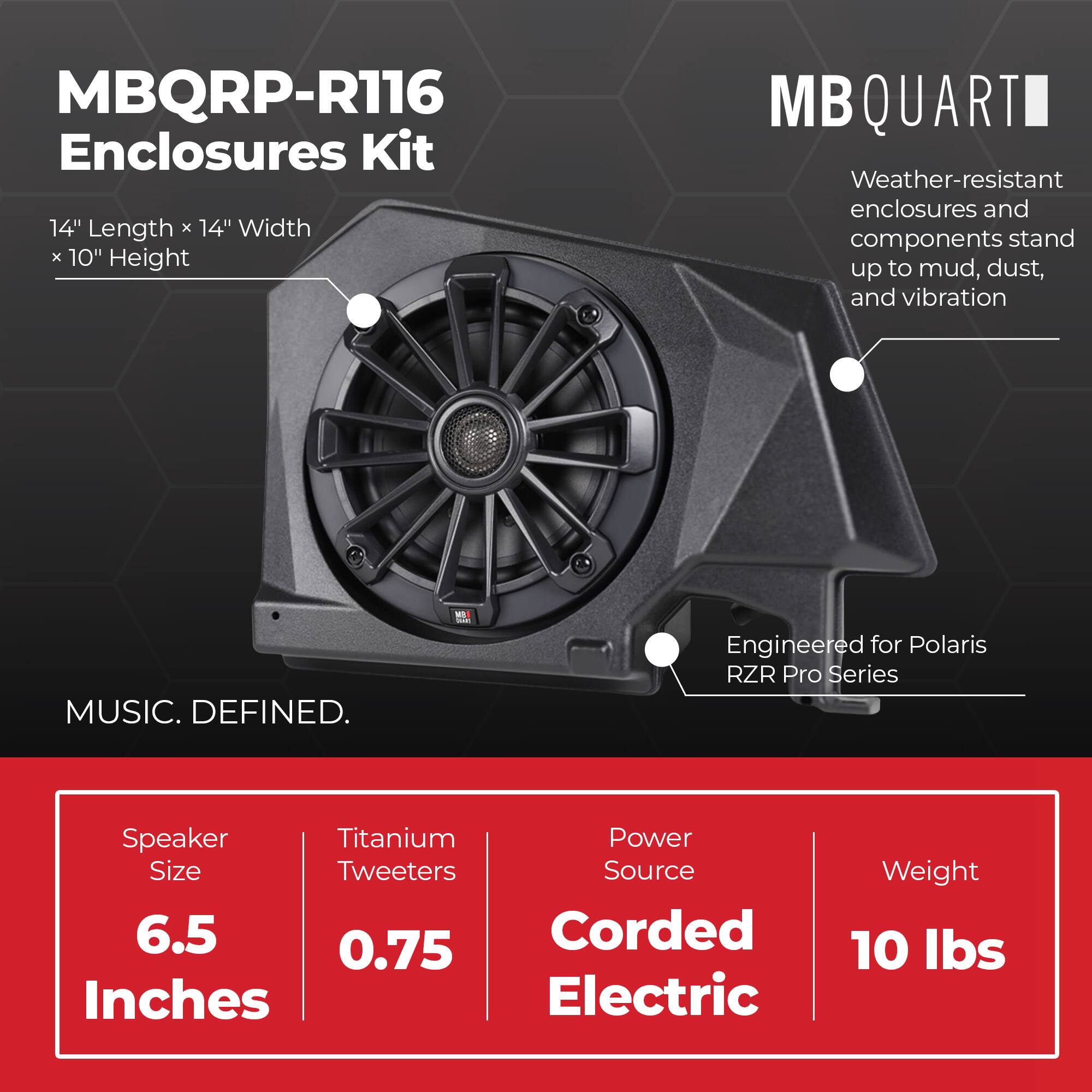 MBQRP-R116 Enclosures Kit  
14" Length x 14" Width x 10" Height  

MB QUARTI  
Weather-resistant enclosures and components stand up to mud, dust, and vibration  

Engineered for Polaris RZR Pro Series  

MUSIC. DEFINED.  

Speaker Size: 6.5 Inches  
Titanium Tweeters: 0.75  
Power Source: Corded Electric  
Weight: 10 lbs