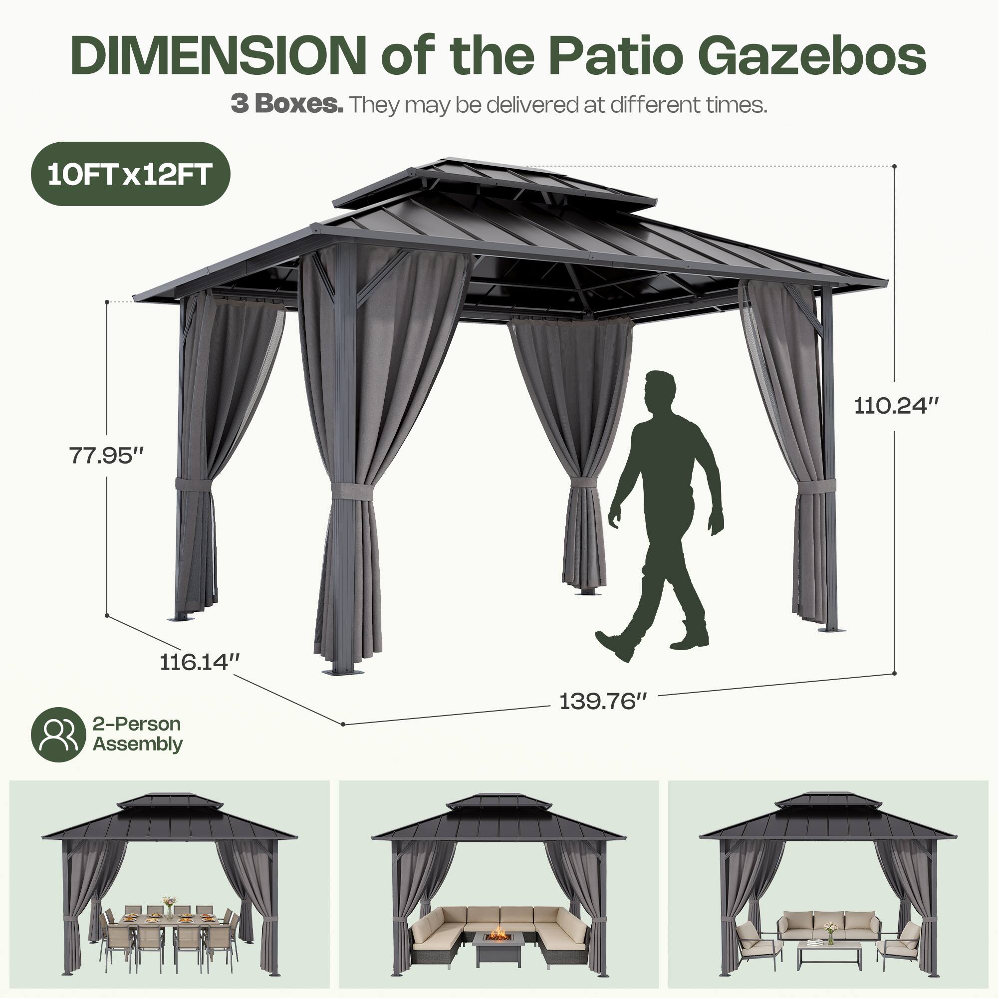 DIMENSION of the Patio Gazebos  
3 Boxes. They may be delivered at different times.  
10FT x 12FT  
110.24"  
77.95"  
116.14"  
139.76"  
2-Person Assembly