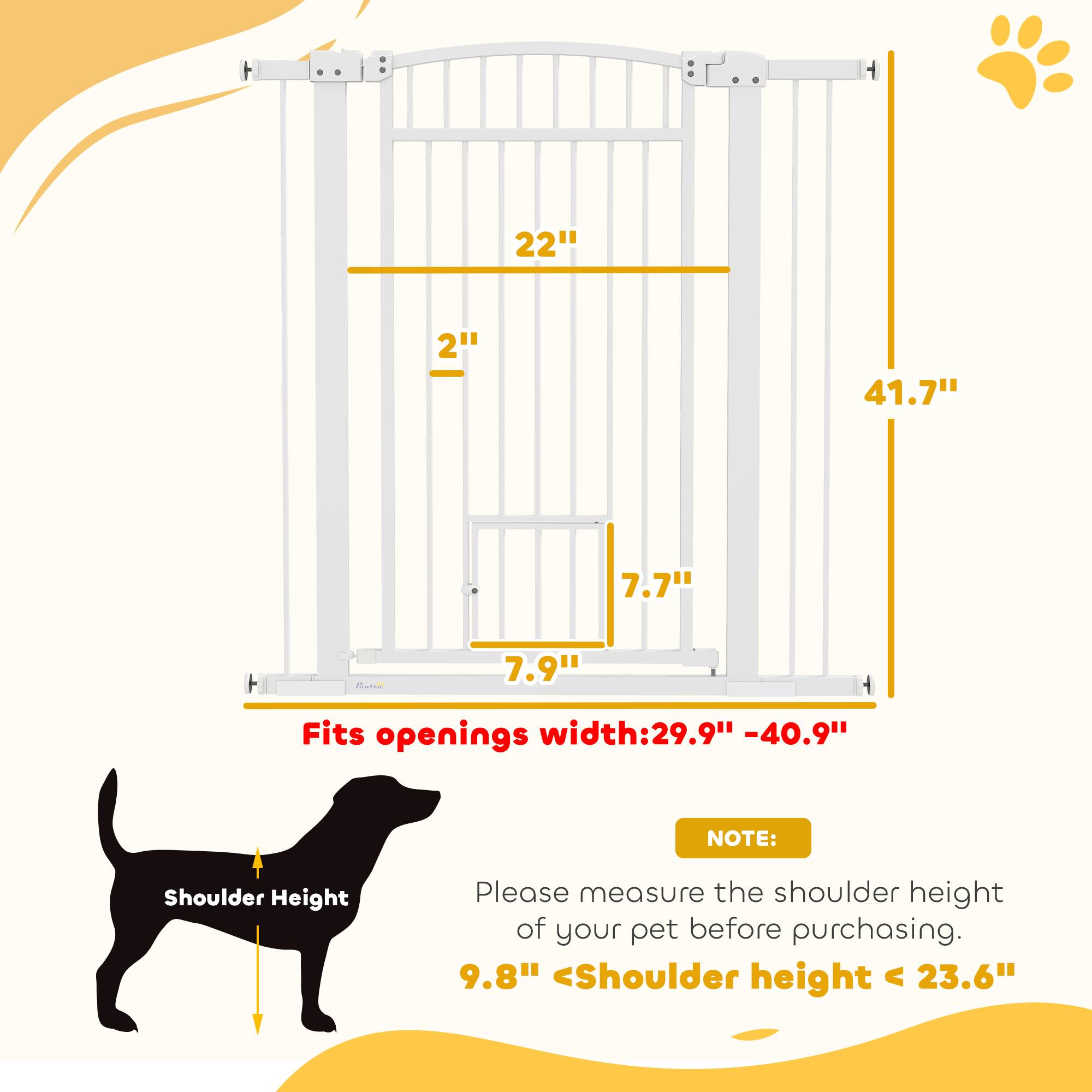 - Height: 41.7"
- Width: 22"
- Depth: 7.9"
- Gate Width: 7.7"
- Fits openings width: 29.9" - 40.9"

NOTE: Please measure the shoulder height of your pet before purchasing. 9.8" < Shoulder height < 23.6"
