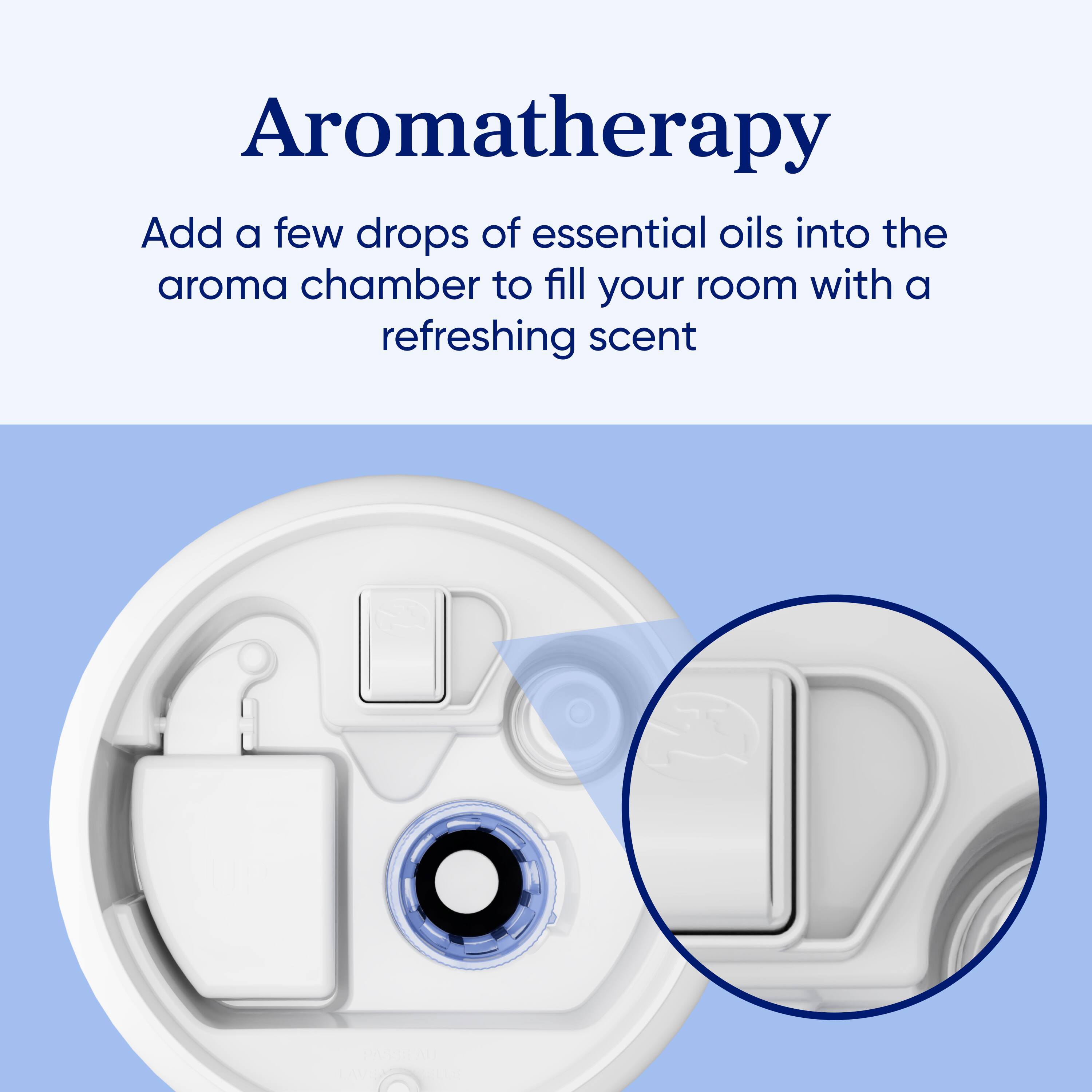 Aromatherapy  
Add a few drops of essential oils into the aroma chamber to fill your room with a refreshing scent