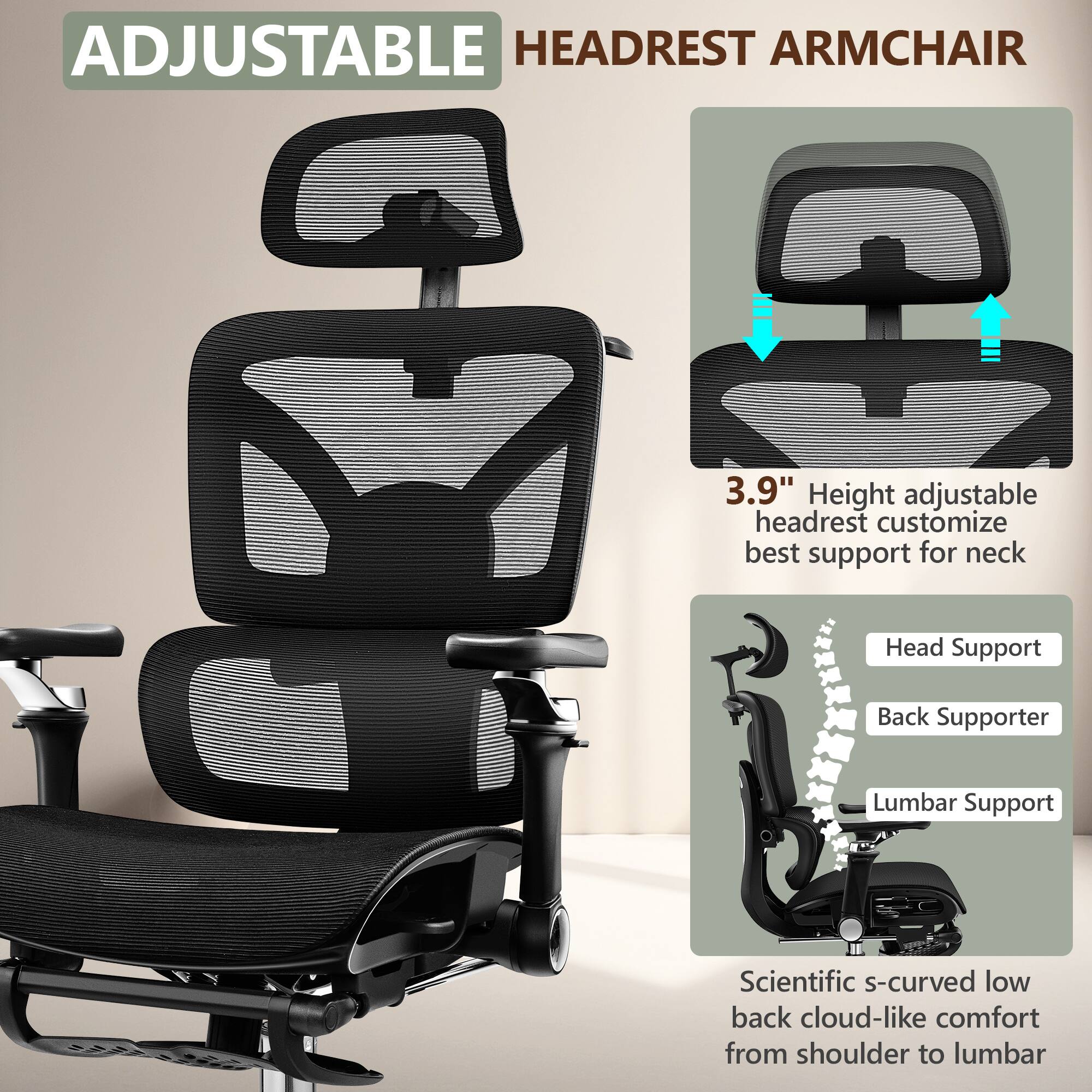 ADJUSTABLE HEADREST ARMCHAIR

3.9" Height adjustable headrest customize best support for neck

Head Support
Back Supporter
Lumbar Support

Scientific s-curved low back cloud-like comfort from shoulder to lumbar