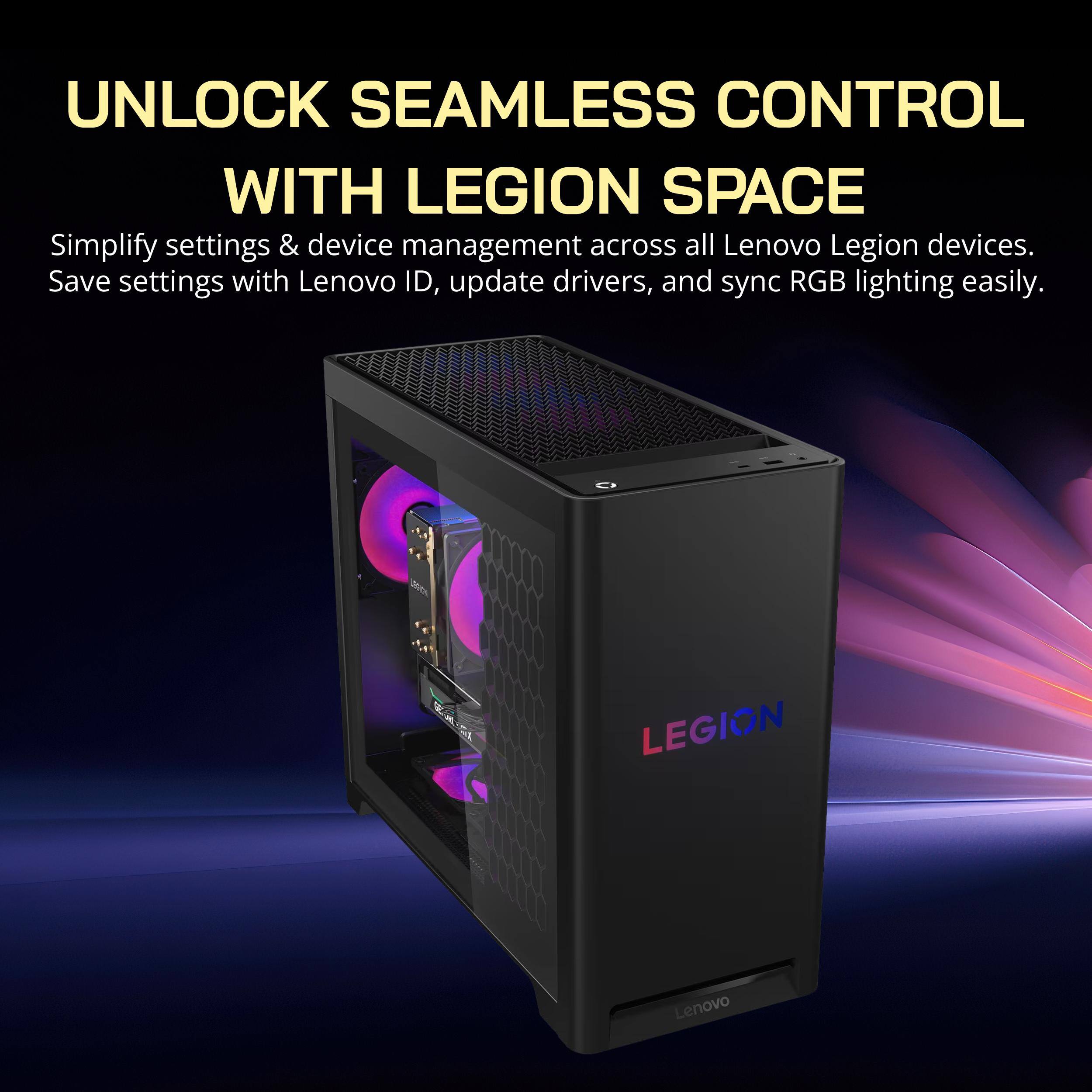UNLOCK SEAMLESS CONTROL WITH LEGION SPACE  
Simplify settings & device management across all Lenovo Legion devices.  
Save settings with Lenovo ID, update drivers, and sync RGB lighting easily.