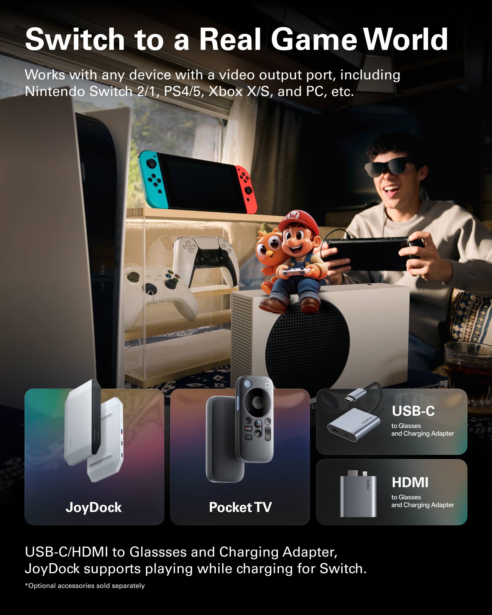 Switch to a Real Game World

Works with any device with a video output port, including Nintendo Switch 2/1, PS4/5, Xbox X/S, and PC, etc.

JoyDock
Pocket TV

USB-C to Glasses and Charging Adapter
HDMI to Glasses and Charging Adapter

USB-C/HDMI to Glasses and Charging Adapter, JoyDock supports playing while charging for Switch.

*Optional accessories sold separately