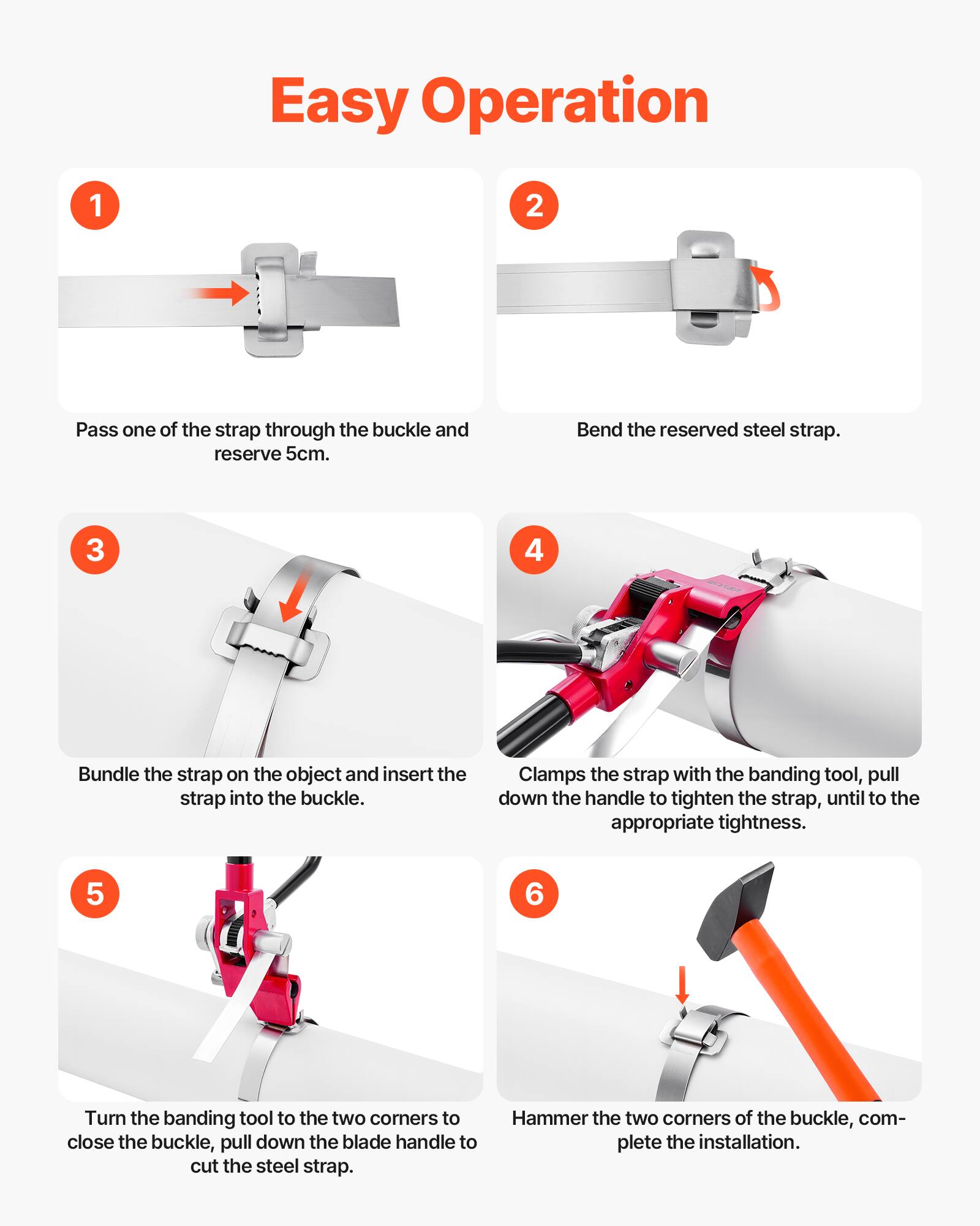 Easy Operation

1. Pass one of the strap through the buckle and reserve 5cm.
2. Bend the reserved steel strap.
3. Bundle the strap on the object and insert the strap into the buckle.
4. Clamps the strap with the banding tool, pull down the handle to tighten the strap, until to the appropriate tightness.
5. Turn the banding tool to the two corners to close the buckle, pull down the blade handle to cut the steel strap.
6. Hammer the two corners of the buckle, complete the installation.