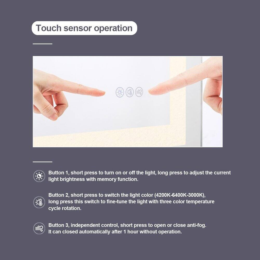 Touch sensor operation

Button 1, short press to turn on or off the light, long press to adjust the current light brightness with memory function.

Button 2, short press to switch the light color (4200K-6400K-3000K), long press this switch to fine-tune the light with three color temperature cycle rotation.

Button 3, independent control, short press to open or close anti-fog. It can closed automatically after 1 hour without operation.
