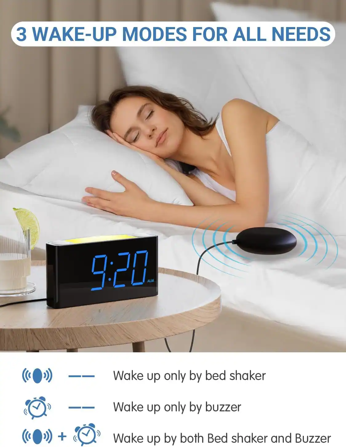 3 WAKE-UP MODES FOR ALL NEEDS

9:20 ALM

- Wake up only by bed shaker
- Wake up only by buzzer
- Wake up by both Bed shaker and Buzzer