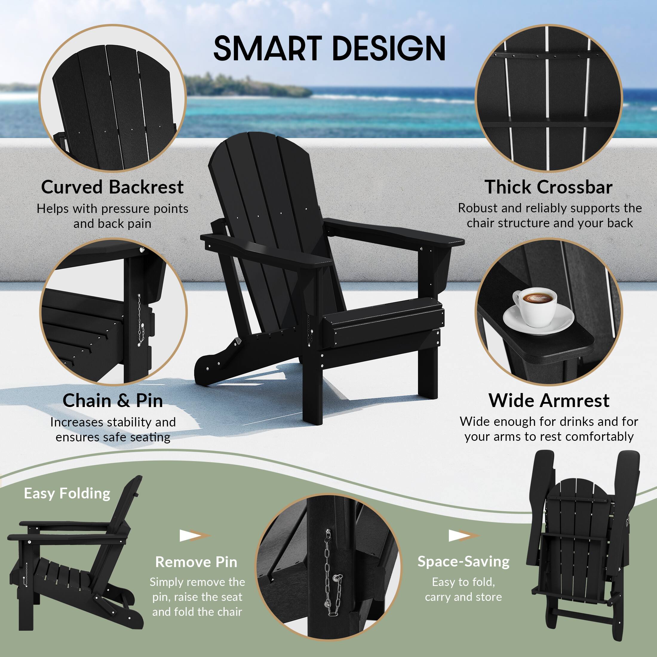SMART DESIGN

- Curved Backrest: Helps with pressure points and back pain
- Thick Crossbar: Robust and reliably supports the chair structure and your back
- Chain & Pin: Increases stability and ensures safe seating
- Wide Armrest: Wide enough for drinks and for your arms to rest comfortably

Easy Folding
- Remove Pin: Simply remove the pin, raise the seat and fold the chair

Space-Saving
- Easy to fold, carry and store