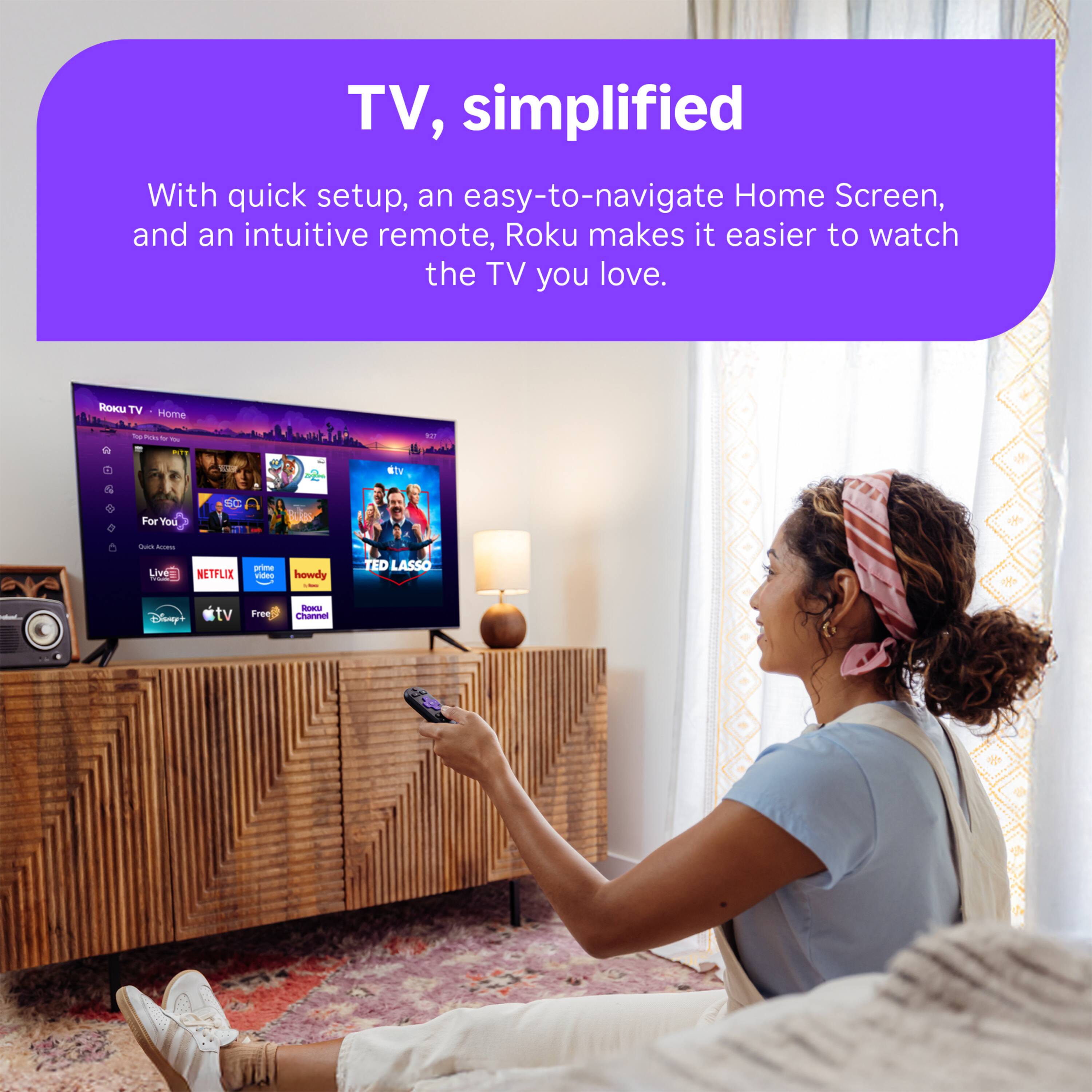 TV, simplified  
With quick setup, an easy-to-navigate Home Screen, and an intuitive remote, Roku makes it easier to watch the TV you love.  

ROKU TV Home  
Top Picks for You  
For You  
SC  
CURBS  
Quick Address  
NA  
prime Live = NETFLIX video CALORIES Disney+ tv Free  
howdy : km FOOKED Channel  
TED LASSO