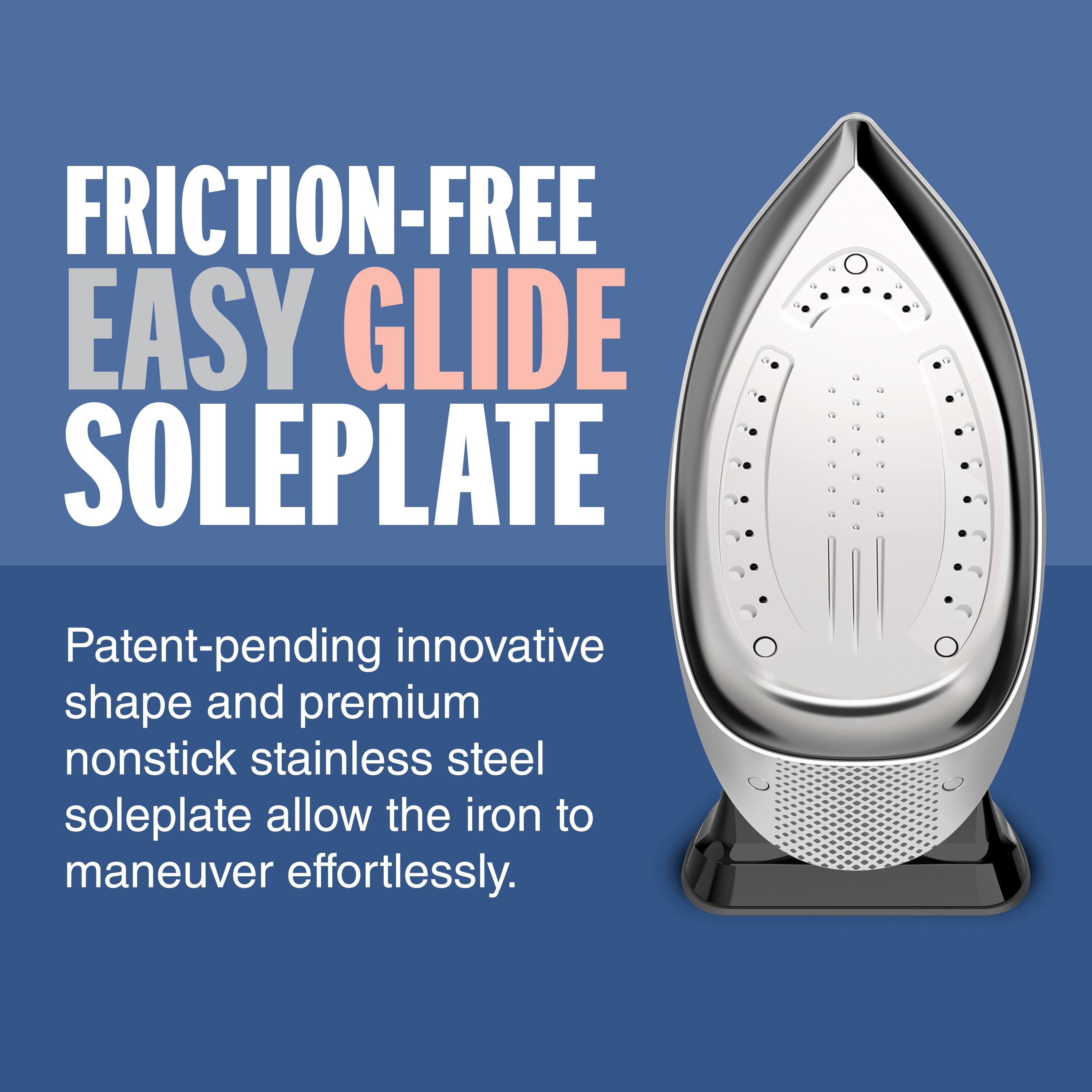 FRICTION-FREE EASY GLIDE SOLEPLATE Patent-pending innovative shape and premium nonstick stainless steel soleplate allow the iron to maneuver effortlessly.