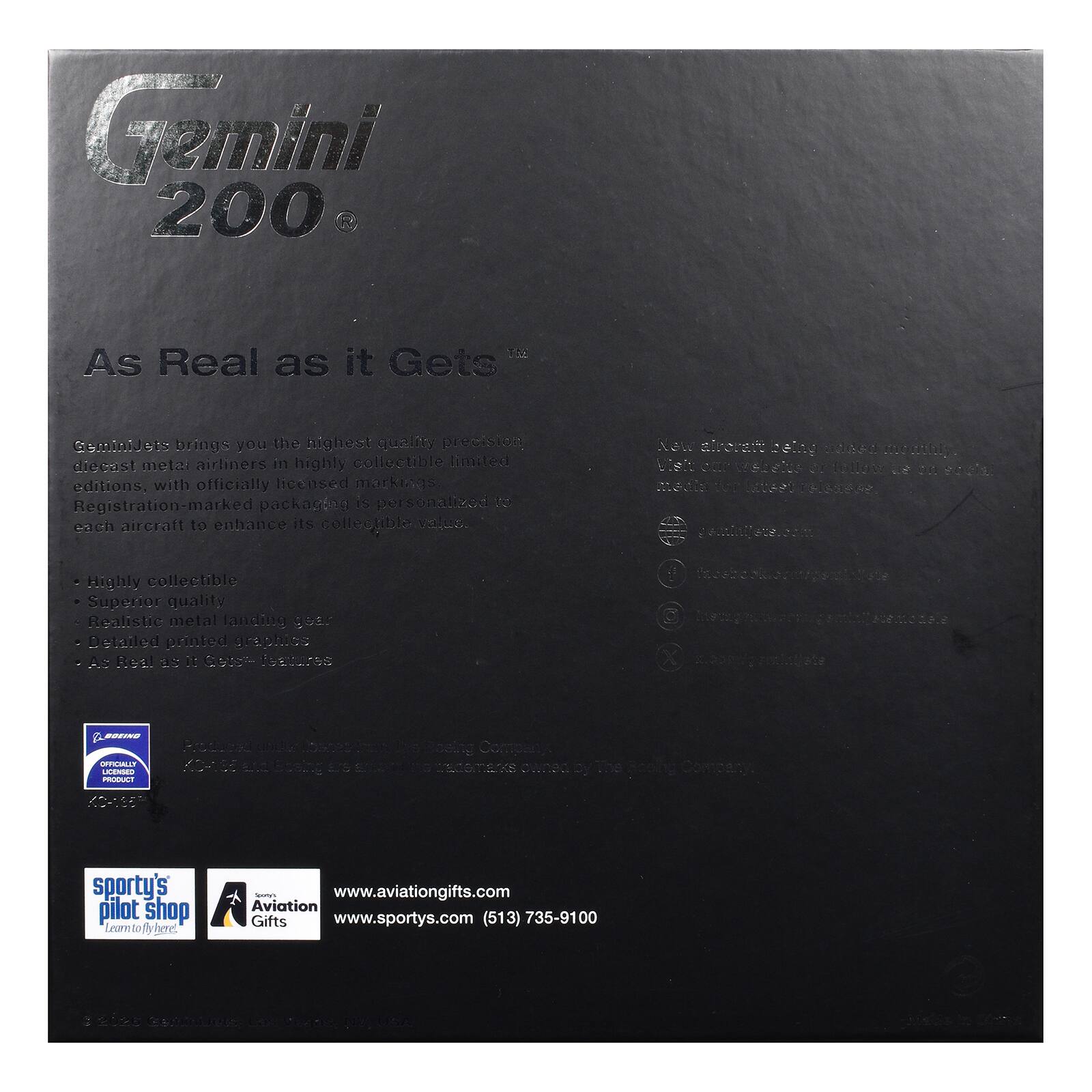 Gemini 200  
As Real as it Gets  

GeminiJets brings you the highest quality precision diecast metal airliners in highly collectible limited editions, with officially licensed markings. Registration-marked packaging is personalized to each aircraft to enhance its collectible value.  

New aircraft? Visit our website or social media for updates.  

- Highly collectible  
- Superior quality  
- Realistic metal landing gear  
- Detailed printed graphics  
- As Real as it Gets™ features  

BOEING OFFICIALLY LICENSED PRODUCT  

Reduced KO-155 Stoby  
CHE  

Sporty's Pilot Shop  
Learn to fly there!  
www.aviationgifts.com  
www.sportys.com  
(513) 735-9100  

JOA 2020  
Gettinibcts, Las Vegas, USA