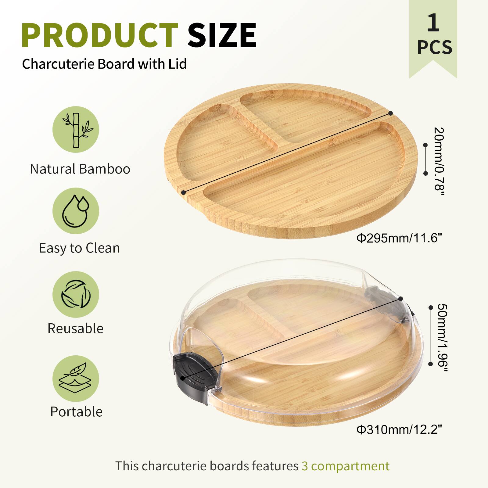 PRODUCT SIZE  
Charcuterie Board with Lid  
1 PCS  

Natural Bamboo  
Easy to Clean  
Reusable  
Portable  

This charcuterie board features 3 compartments  

- Diameter: 295mm / 11.6"  
- Height: 20mm / 0.78"  
- Lid Height: 50mm / 1.96"  
- Lid Diameter: 310mm / 12.2"