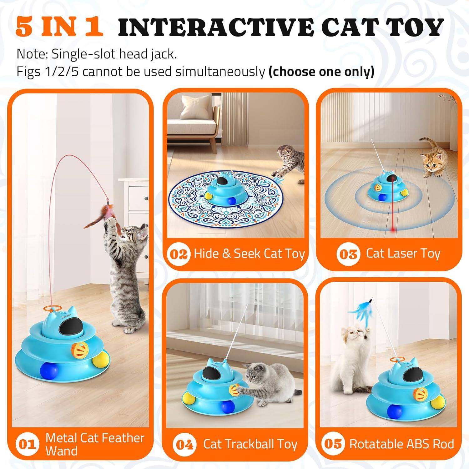 5 IN 1 INTERACTIVE CAT TOY
Note: Single-slot head jack. Figs 1/2/5 cannot be used simultaneously (choose one only)
01 Metal Cat Feather Wand
02 Hide & Seek Cat Toy
03 Cat Laser Toy
04 Cat Trackball Toy
05 Rotatable ABS Rod