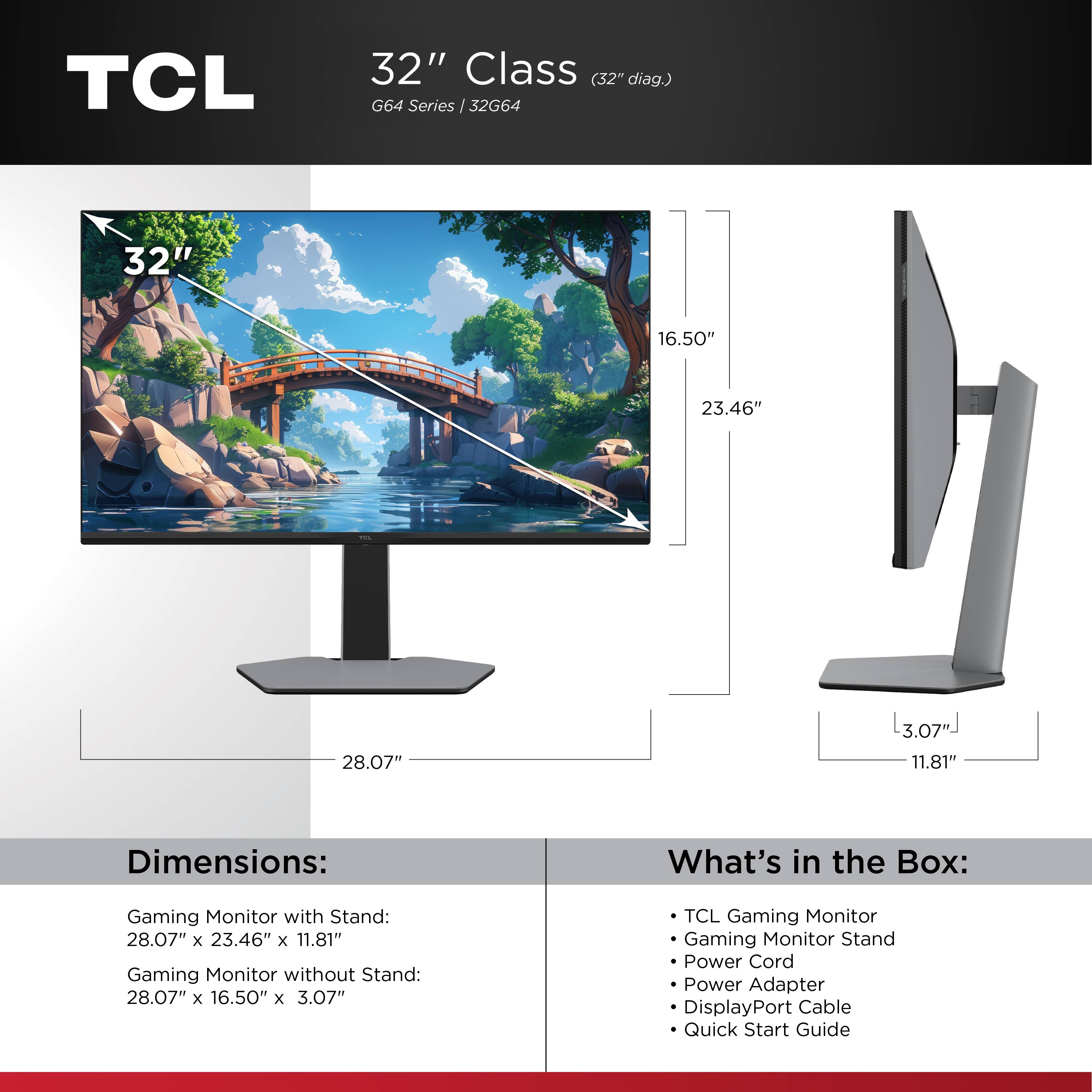 TCL  
32" Class (32" diag.) G64 Series | 32G64  

Dimensions:  
Gaming Monitor with Stand: 28.07" x 23.46" x 11.81"  
Gaming Monitor without Stand: 28.07" x 16.50" x 3.07"  

What's in the Box:  
- TCL Gaming Monitor  
- Gaming Monitor Stand  
- Power Cord  
- Power Adapter  
- DisplayPort Cable  
- Quick Start Guide