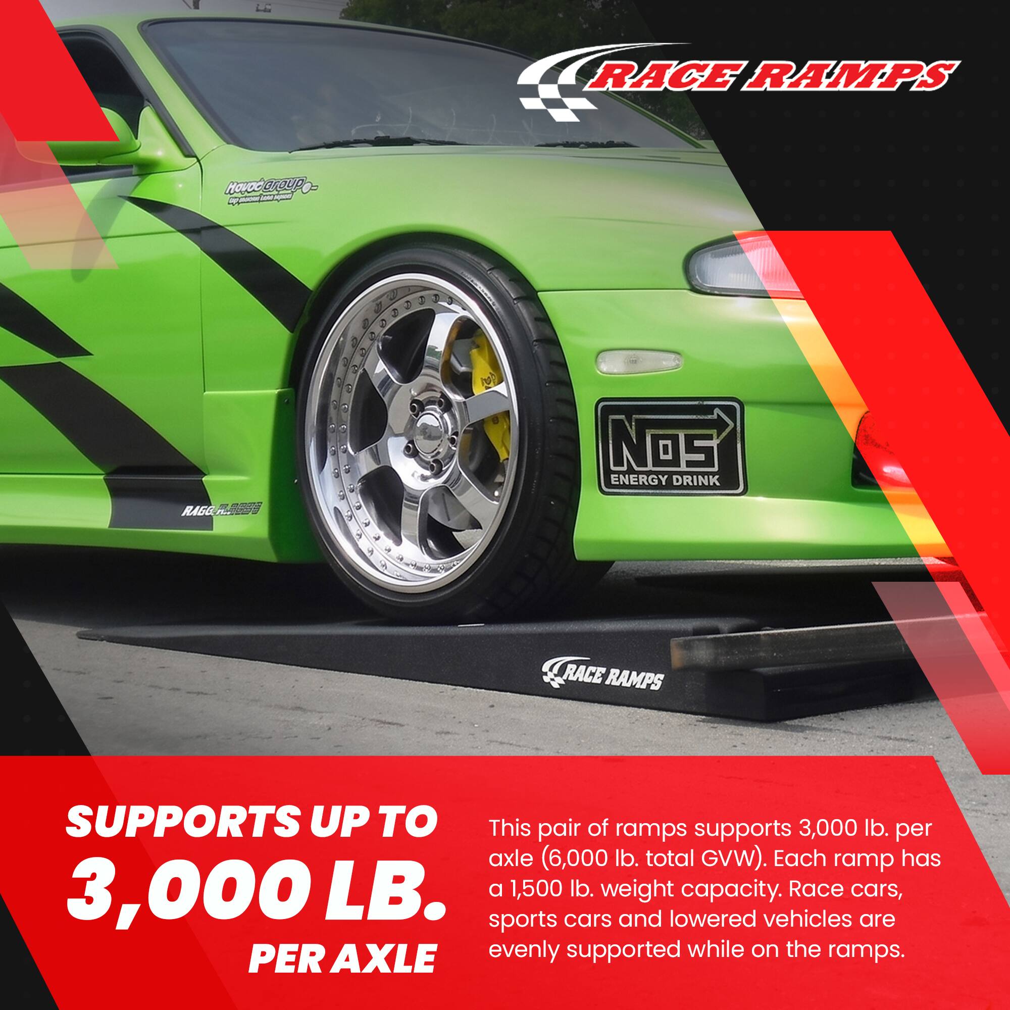RACE RAMPS

Hovoo group - loon agua 20 postation

RAGG

Nos ENERGY DRINK

RACE RAMPS

SUPPORTS UP TO

This pair of ramps supports 3,000 lb. per axle (6,000 lb. total GVW). Each ramp has 3,000 LB. a 1,500 lb. weight capacity. Race cars, sports cars and lowered vehicles are evenly supported while on the ramps. PER AXLE