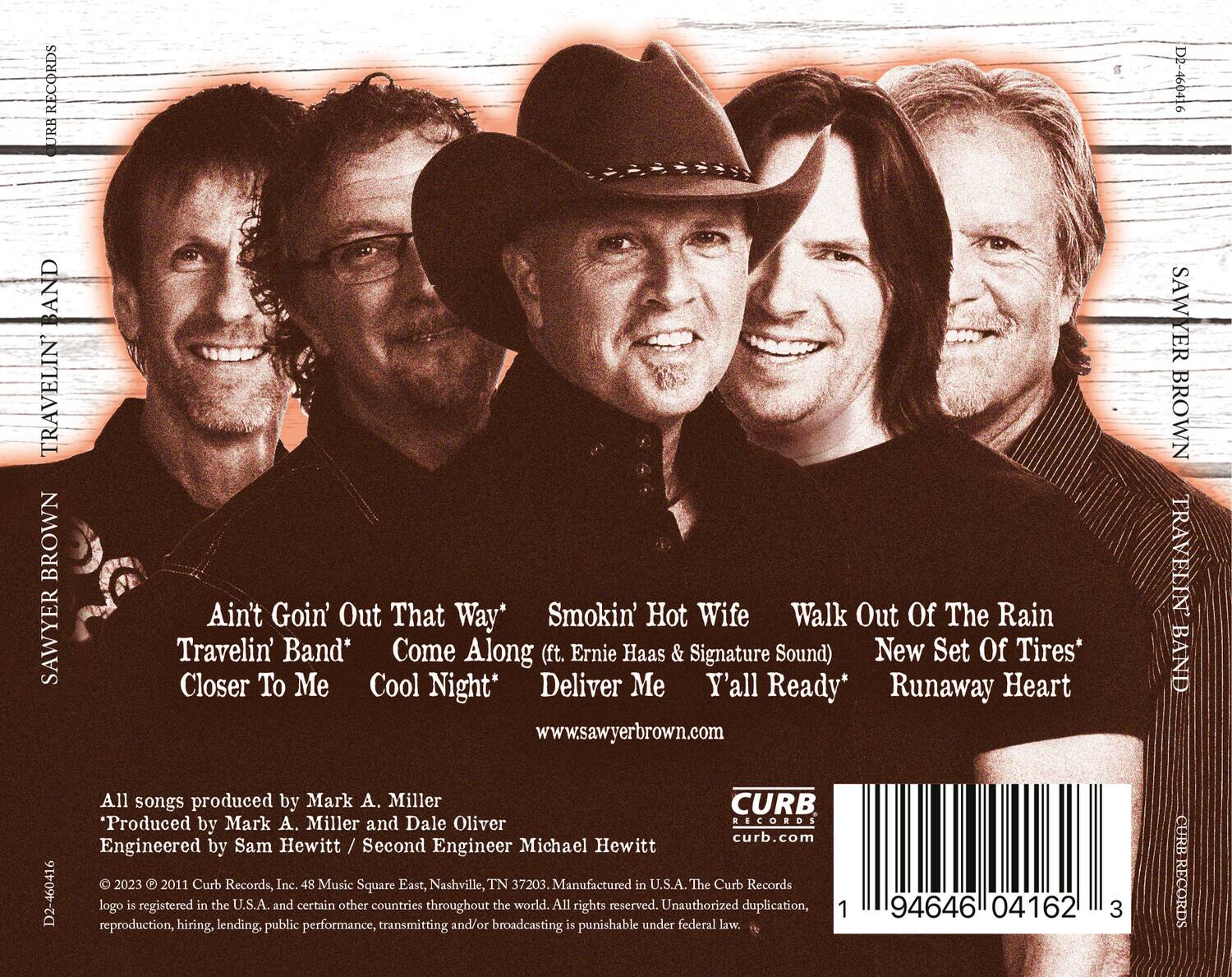 **SAWYER BROWN TRAVELIN' BAND**

**Ain't Goin' Out That Way**  
**Smokin' Hot Wife**  
**Walk Out Of The Rain**  
**Travelin' Band**  
**Come Along (ft. Ernie Haas & Signature Sound)**  
**New Set Of Tires**  
**Closer To Me**  
**Cool Night**  
**Deliver Me**  
**Y'all Ready**  
**Runaway Heart**

www.sawyerbrown.com

**All songs produced by Mark A. Miller**  
*Produced by Mark A. Miller and Dale Oliver*  
Engineered by Sam Hewitt / Second Engineer Michael Hewitt

© 2023 © 2011 Curb Records, Inc. 48 Music Square East, Nashville, TN 37203. Manufactured in U.S.A. The Curb Records logo is registered in the U.S.A. and certain other countries throughout the world. All rights reserved. Unauthorized duplication, reproduction, hiring, lending, public performance, transmitting and/or broadcasting is punishable under federal law.

**CURB RECORDS**  
curb.com

**94646 041