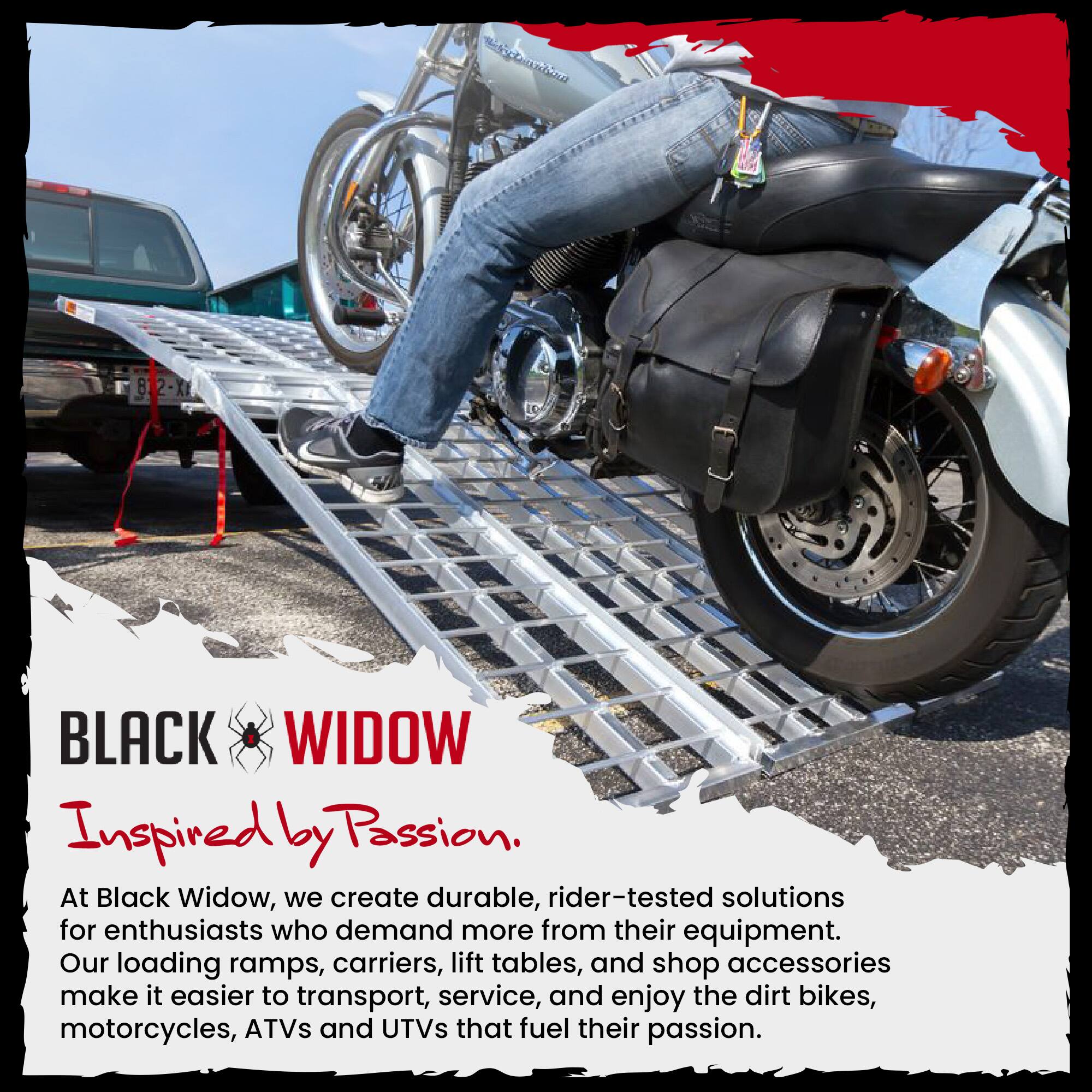 BLACK WIDOW  
Inspired by Passion.  

At Black Widow, we create durable, rider-tested solutions for enthusiasts who demand more from their equipment. Our loading ramps, carriers, lift tables, and shop accessories make it easier to transport, service, and enjoy the dirt bikes, motorcycles, ATVs and UTVs that fuel their passion.