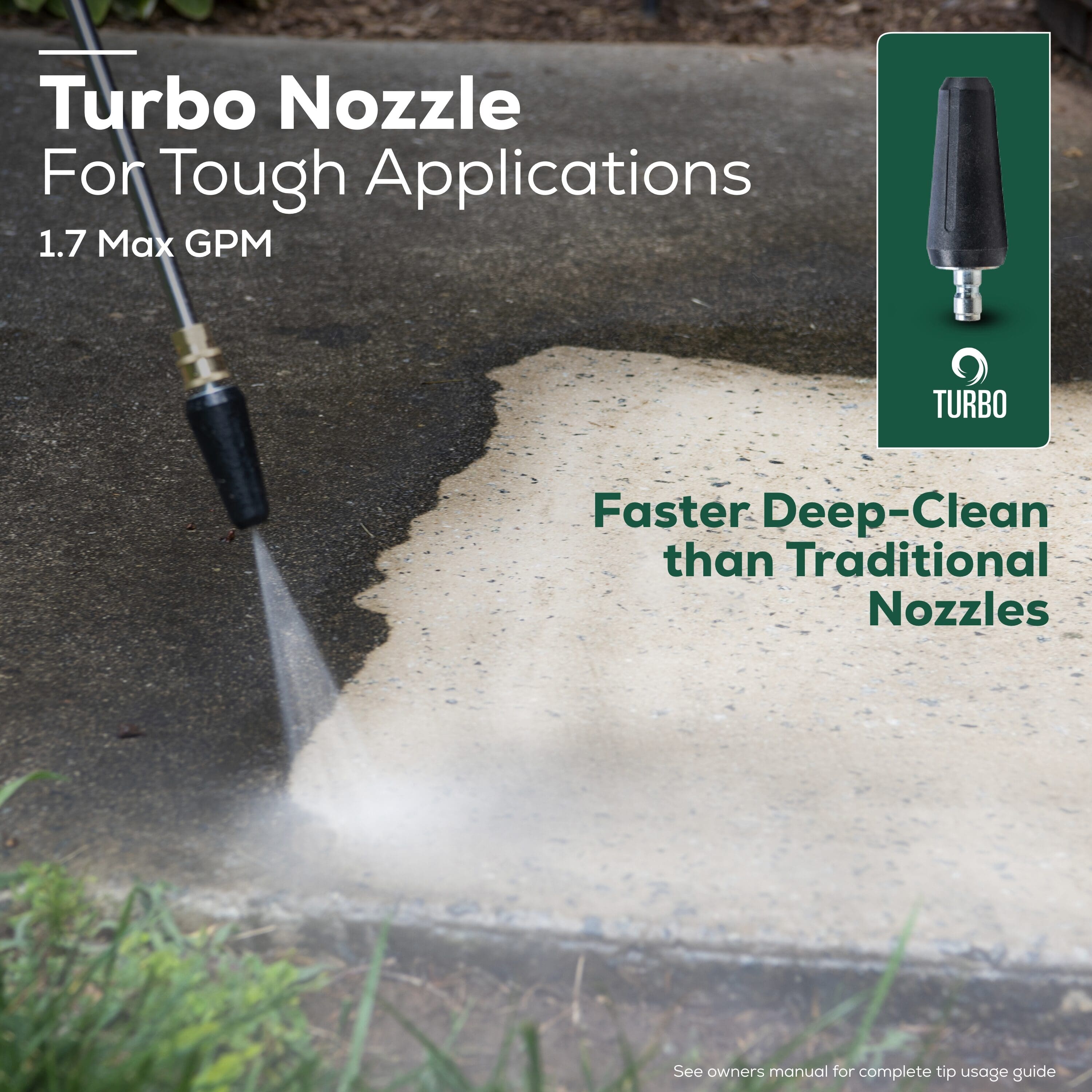 Turbo Nozzle For Tough Applications: 1.7 Max GPM
Turbo Nozzle: Faster Deep-Clean than Traditional Nozzles
See owners manual for complete tip usage guide.