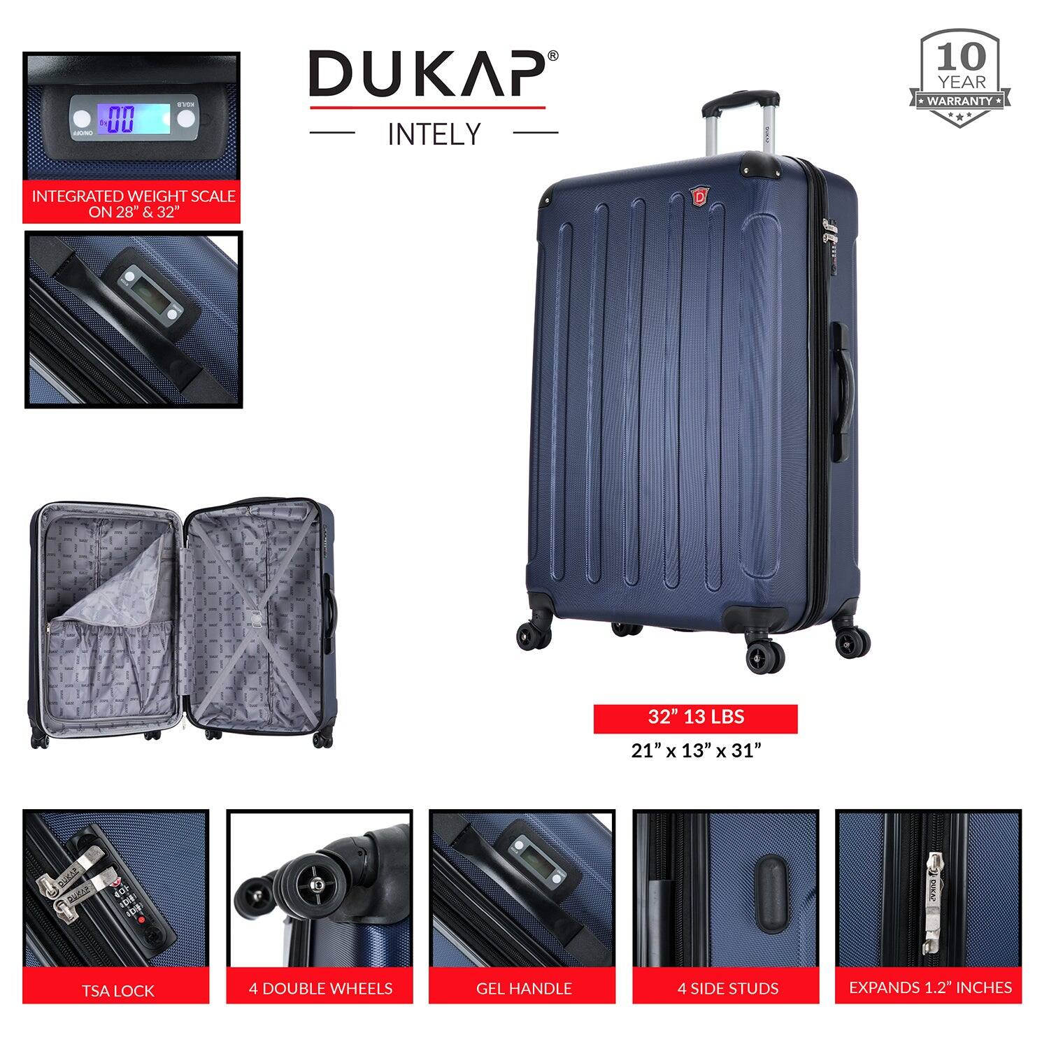 DUKAP  
INTELY  

10 YEAR WARRANTY  

INTEGRATED WEIGHT SCALE ON 28" & 32"  

32" 13 LBS  
21" x 13" x 31"  

TSA LOCK  
4 DOUBLE WHEELS  
GEL HANDLE  
4 SIDE STUDS  
EXPANDS 1.2" INCHES