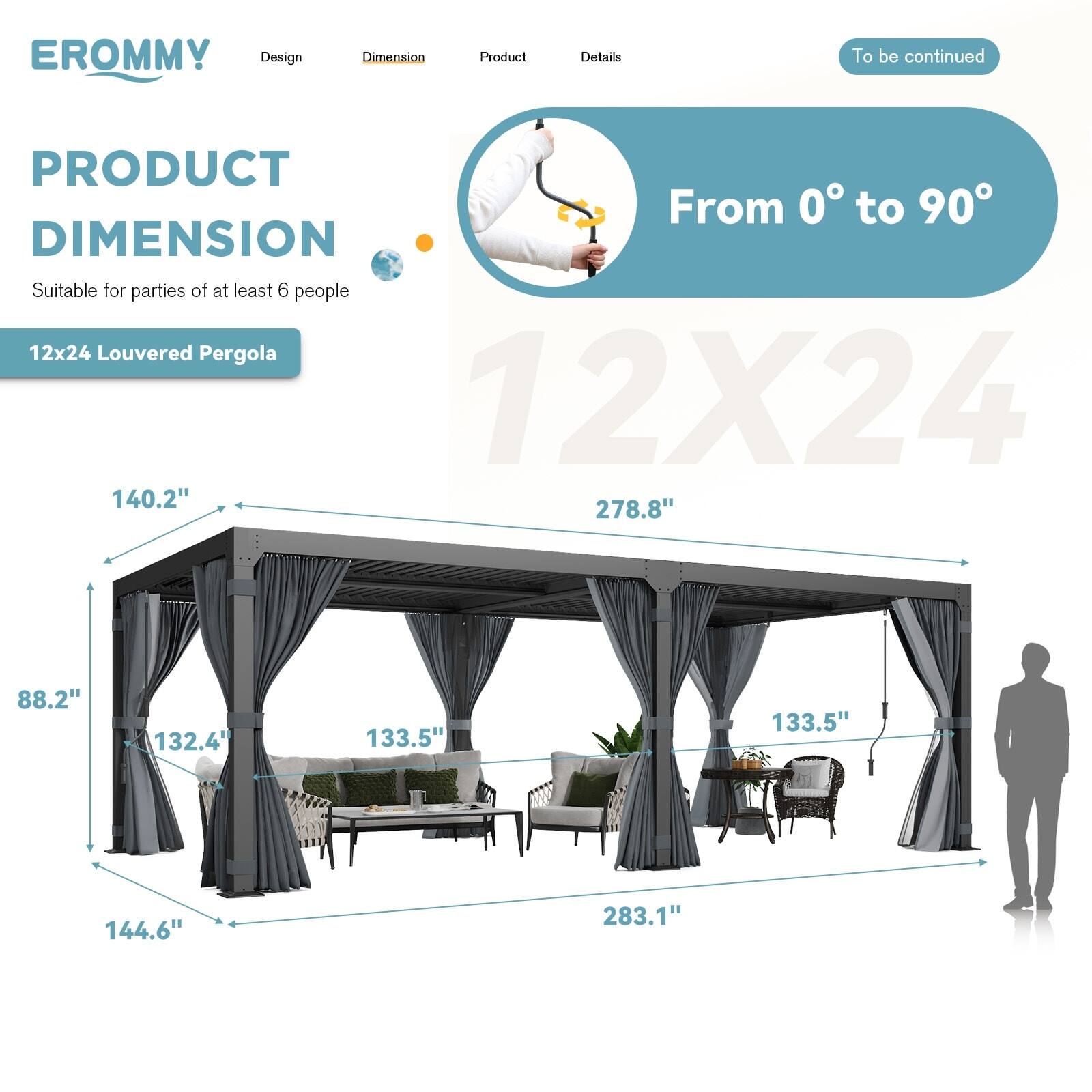 **EROMMY**

**PRODUCT DIMENSION**

- **Design**
- **Dimension**
- **Product**
- **Details**

**From 0° to 90°**

**Suitable for parties of at least 6 people**

**12x24 Louvered Pergola**

- **140.2"**
- **278.8"**
- **88.2"**
- **132.4"**
- **133.5"**
- **133.5"**
- **144.6"**
- **283.1"**

*To be continued*