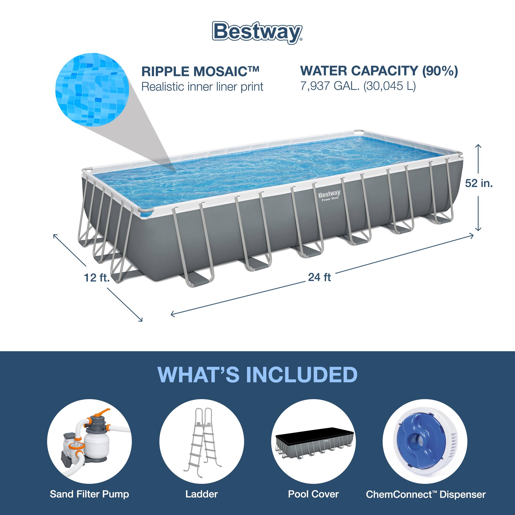 Bestway

RIPPLE MOSAIC™  
Realistic inner liner print

WATER CAPACITY (90%)  
7,937 GAL. (30,045 L)

52 in.  
24 ft  
12 ft

WHAT'S INCLUDED

Sand Filter Pump  
Ladder  
Pool Cover  
ChemConnect™ Dispenser